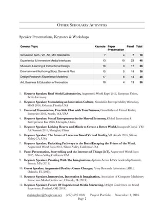 OTHER SCHOLARLY ACTIVITIES
Speaker Presentations, Keynotes & Workshops
1. Keynote Speaker, Real World Laboratories, Augmented World Expo 2016, European Union,
Berlin Germany.
2. Keynote Speaker, Stimulating an Innovation Culture, Simulation Interoperability Workshop,
SISO 2016, Orlando, Florida USA
3. Featured Presentation, Fire-Side Chat with Tom Furness, Grandfather of Virtual Reality,
Immersive 2016, Seattle, WA, USA
4. Keynote Speaker, Social Entrepreneur in the Shared Economy, Global Innovation &
Entrepreneur Fair 2016, Chengdu, China
5. Keynote Speaker, Linking Hearts and Minds to Create a Better World, Inaugural Global VR/
AR Summit 2016, Shanghai, China
6. Keynote Speaker, The future of Location Based Virtual Reality, VR Arcade 2016, Silicon
Valley, CA, USA
7. Keynote Speaker, Unlocking Pathways in the Brain/Escaping the Prison of the Mind,
Augmented World Expo 2015, Silicon Valley, California USA
8. Panel Presentation, Storytelling and the Internet of Things (IoT), Augmented World Expo
2015, Silicon Valley, California USA
9. Keynote Speaker, Painting With The Imagination, Aphasia Access LPAA Leadership Summit,
Boston, MA (2015).
10. Guest Speaker, Augmented Reality: Game Changer, Army Research Laboratory (ARL),
Orlando, FL (2015).
11. Keynote Speaker, Immersion, Innovation & Imagination, Association of Computer Machinery
Immersion Media Conference, Orlando, FL (2014).
12. Keynote Speaker, Future Of Experiential Media Marketing, Delight Conference on Brand
Experience, Portland, OR (2014).
General Topic Keynote Paper
Presentation
Panel Total
Simulation Tech., VR, AR, MR, Standards 7 4 7 18
Experiential & Immersive Media/Interfaces 13 10 23 46
Museum, Learning & Instructional Design 16 3 17 36
Entertainment/Authoring Story, Games & Play 15 5 18 38
Design Research /Experience Modeling 17 6 13 36
Art, Business & Education of Innovation 19 4 13 36
christopher@Stapleton.net (407) 697.0381 Project Portfolio November 3, 2016
Page "7
 