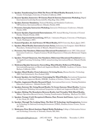 34. Speaker, Transforming Lives With The Power Of Mixed Reality Research, Institute for
Creative Technologies, University of Southern California (2008)
35. Keynote Speaker, Immersive 3D Cinema Panel & Extreme Immersion Workshop, Digital
Entertainment Leadership Forum,CyberPort, Hong Kong, China (2008)
36. Speaker, Extreme Simulation, National Modeling and Simulation Conference,  
VIP luncheon, International Resort, Orlando, Florida (2008)
37. Presenter, Interplay Instruction Workshop, Interactive Performance Conference, Orlando
Florida (2008)
38. Keynote Speaker, Experiential Entertainment, STC Annual Meeting, University of Central
Florida, Orlando Florida (2008)
39. Speaker, Experiential StoryteLLing, HITLab / Animation Program, University of Washington,
Seattle, Washington (2007)
40. Featured Speaker, Art And Science Of Mixed Reality, RITS University, Kyoto, Japan (2007)
41. Speaker, Mixed Reality Innovation Lecture Series, Laboratory for Computer Aided Medical
Procedures, Technical University of Munich, Munich Germany (2007)
42. Presenter, Star Simulator, Haberman Educational FoundationInnovate 2007, Educational
Innovation Conference, Virginia Common Wealth Department of Education Richmond, Virginia
(2007)
43. Speaker, Virtual Classroom, Star Simulator, Haberman Educational FoundationSociety
for Applied Learning Technology (SALT) annual meeting, International Resort, Orlando Florida
(2007)
44. Moderator/Speaker Interactive Storytelling, Mixed Reality Hollywood Workshop,
InternationalSymposium on Mixed and Augmented Reality (ISMAR), Academy of Science, Santa
Barbara, California (2006)
45. Speaker, Mixed Reality: From Laboratory To Living Room, Human Interface Technology
(HIT) Lab Christchurch, New Zealand (2006)
46. Keynote Speaker, Art And Science Converging For Mixed Reality, International Symposium
on Mixed and Augmented Reality (ISMAR), Academy of Science, Vienna, Austria (2005)
47. Panelist, Augmented Reality Research Panel, International Inter-service Training Simulation
Education Conference: Orlando Florida (2004)
48. Speaker, Extreme Mr: Going Beyond Reality To Create Extreme Mixed Reality, Training
and Education Workshop, International Symposium on Mixed and Augmented Reality (2004).
49. Speaker, Melting The Boundaries Between Reality And Virtuality With Mixed Reality,
Military Operations Research Society, Training Transformation Workshop, MacLean VA (2004)
50. Speaker, Trompe L’oёil: Deception & Illusion, Past, Present And Future, Appleton Museum
of Art, Ocala, FL (2004)
51. Speaker, Through The Looking Glass, The Role Of Technology And Imagination, Seminar
on Technology for Informal Learning Environments (STILE), Flandrau Science Center, Tucson
AZ (2004)
52. Moderator, Peter Kiewit Institute Digital Media Workshop, College of Information Science
and Technology, University of Nebraska, Omaha NB (2004)
christopher@Stapleton.net (407) 697.0381 Project Portfolio November 3, 2016
Page "9
 
