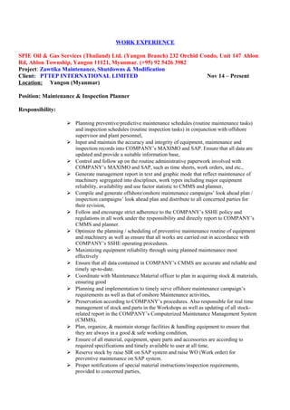 WORK EXPERIENCE
SPIE Oil & Gas Services (Thailand) Ltd. (Yangon Branch) 232 Orchid Condo, Unit 147 Ahlon
Rd, Ahlon Township, Yangon 11121, Myanmar. (+95) 92 5426 3982
Project: Zawtika Maintenance, Shutdowns & Modification
Client: PTTEP INTERNATIONAL LIMITED Nov 14 – Present
Location: Yangon (Myanmar)
Position: Maintenance & Inspection Planner
Responsibility:
 Planning preventive/predictive maintenance schedules (routine maintenance tasks)
and inspection schedules (routine inspection tasks) in conjunction with offshore
supervisor and plant personnel,
 Input and maintain the accuracy and integrity of equipment, maintenance and
inspection records into COMPANY’s MAXIMO and SAP. Ensure that all data are
updated and provide a suitable information base,
 Control and follow up on the routine administrative paperwork involved with
COMPANY’s MAXIMO and SAP, such as time sheets, work orders, and etc.,
 Generate management report in text and graphic mode that reflect maintenance of
machinery segregated into disciplines, work types including major equipment
reliability, availability and use factor statistic to CMMS and planner,
 Compile and generate offshore/onshore maintenance campaigns’ look ahead plan /
inspection campaigns’ look ahead plan and distribute to all concerned parties for
their revision,
 Follow and encourage strict adherence to the COMPANY’s SSHE policy and
regulations in all work under the responsibility and directly report to COMPANY’s
CMMS and planner.
 Optimize the planning / scheduling of preventive maintenance routine of equipment
and machinery as well as ensure that all works are carried out in accordance with
COMPANY’s SSHE operating procedures.
 Maximizing equipment reliability through using planned maintenance most
effectively
 Ensure that all data contained in COMPANY’s CMMS are accurate and reliable and
timely up-to-date.
 Coordinate with Maintenance Material officer to plan in acquiring stock & materials,
ensuring good
 Planning and implementation to timely serve offshore maintenance campaign’s
requirements as well as that of onshore Maintenance activities,
 Preservation according to COMPANY’s procedures. Also responsible for real time
management of stock and parts in the Workshops as well as updating of all stock-
related report in the COMPANY’s Computerized Maintenance Management System
(CMMS),
 Plan, organize, & maintain storage facilities & handling equipment to ensure that
they are always in a good & safe working condition,
 Ensure of all material, equipment, spare parts and accessories are according to
required specifications and timely available to user at all time,
 Reserve stock by raise SIR on SAP system and raise WO (Work order) for
preventive maintenance on SAP system.
 Proper notifications of special material instructions/inspection requirements,
provided to concerned parties,
 