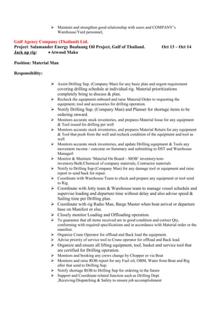  Maintain and strengthen good relationship with users and COMPANY’s
Warehouse/Yard personnel,
Gulf Agency Company (Thailand) Ltd.
Project: Salamander Energy Bualuang Oil Project, Gulf of Thailand. Oct 13 – Oct 14
Jack up rig: •Atwood Mako
Position: Material Man
Responsibility:
 Assist Drilling Sup. (Company Man) for any basic plan and urgent requirement
covering drilling schedule at individual rig. Material prioritizations
completely bring to discuss & plan.
 Recheck the equipment onboard and raise Material Order to requesting the
equipment, tool and accessories for drilling operation.
 Notify Drilling Sup. (Company Man) and Planner for shortage items to be
ordering onward.
 Monitors accurate stock inventories, and prepares Material Issue for any equipment
& Tool issued for drilling per well
 Monitors accurate stock inventories, and prepares Material Return for any equipment
& Tool that pooh from the well and recheck condition of the equipment and tool as
well
 Monitors accurate stock inventories, and update Drilling equipment & Tools any
movement income / outcome on Summary and submitting to DST and Warehouse
Managerl
 Monitor & Maintain ‘Material On Board – MOB’ inventory/non-
inventory/Bulk/Chemical of company materials, Contractor materials
 Notify to Drilling Sup (Company Man) for any damage tool or equipment and raise
report to send back for repair.
 Coordinate with Warehouse Team to check and prepare any equipment or tool send
to Rig.
 Coordinate with Jetty team & Warehouse team to manage vessel schedule and
supervise loading and departure time without delay and also advise speed &
Sailing time per Drilling plan.
 Coordinate with rig Radio Man, Barge Master when boat arrival or departure
base on Manifest or else.
 Closely monitor Loading and Offloading operation.
 To guarantee that all items received are in good condition and correct Qty,
conforming with required specifications and in accordance with Material order or the
manifest.
 Organize Crane Operator for offload and Back load the equipment.
 Advise priority of service tool to Crane operator for offload and Back load.
 Organize and ensure all lifting equipment, tool, basket and service tool that
are certified for Drilling operation.
 Monitors and booking any crews change by Chopper or via Boat
 Monitors and raise ROB report for any Fuel oil, OBM, Water from Boat and Rig
after that send to Drilling Sup.
 Notify shortage ROB to Drilling Sup for ordering in the future
 Support and Coordinate related function such as Drilling Dept
,Receiving/Dispatching & Safety to ensure job accomplishment
 