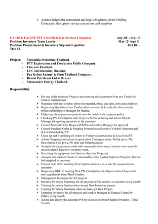  Acknowledged the contractual and legal obligations of the Drilling
Contractor, third party service contractors and suppliers
GE Oil & Gas ESP PTE Ltd (Oil & Gas Services Company) July .08 – Sept 13
Position: Inventory Team Leader Mar 12- Sept 13
Position: Procurement & Inventory Sup and Expeditor Oct 10 –
Mar 12
Project: - Mubadala Petroleum Thailand.
- PTT Exploration and Production Public Company.
- Chevron Thailand.
- CEC International Thailand
- Pan Orient Energy & Siam Thailand Company.
- Brunei Petroleum Ltd at Brunei
- Salamander Energy Thailand.
Responsibility:
 Get any order from any Projects and sourcing the equipment from any Vendor in
local or International
 Negotiate with the Vendors about the material, price, due-date, term and condition
 Requesting Quotation from Vendors (International & Local) after that analysis
before submitting to Manager for finalize
 Make sure about purchase process must be match with company policy
 Checking PN, Description and Unit price before ordering and advise Project
Manager for quoting quotation to the customer
 Created Material Order Request (MOR) and send to Manager for approval
 Created Purchase Order & Shipping Instruction and send to Vendors (International
& Local) including T/C
 Chase up and Expediting all orders to Vendors (International & Local) and FF
 Advise Shipping instruction to agent about Consignee name, Notify party, PN,
Description, Unit price, PO refer and Shipping mode
 Analysis the equipments, tools and consumables how many need to order more for
reserve when I have low Inventory stock
 Receiving the equipment into System (Syteline Program)
 Analysis and write-off tools or consumables from System (Syteline Program) that we
had supplied to customer
 Created Sale Order monthly from System when we have sale the equipments to
customer
 Requesting OKC to creating New PN, Description into System when I have order
new equipments from Third Vendors.
 Management Inventory for All projects
 Recheck Inventory Summary for all projects before submit to customer every month
 Training Inventory System when we got New Inventory person
 Creating Inventory Summary when we have got New Project
 Updating Inventory for all projects and send to Manager & Finance Controller
(OKC) every month
 Advise and clarify the customer PO for all invoices from Freight forwarder , Third
Vendor
 