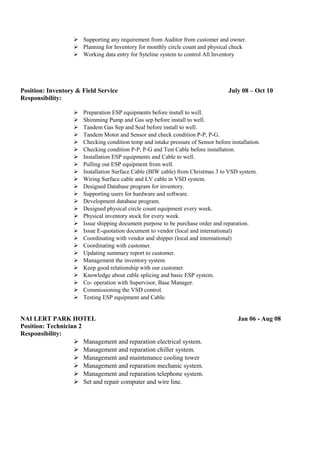  Supporting any requirement from Auditor from customer and owner.
 Planning for Inventory for monthly circle count and physical check
 Working data entry for Syteline system to control All Inventory
Position: Inventory & Field Service July 08 – Oct 10
Responsibility:
 Preparation ESP equipments before install to well.
 Shimming Pump and Gas sep before install to well.
 Tandem Gas Sep and Seal before install to well.
 Tandem Motor and Sensor and check condition P-P, P-G.
 Checking condition temp and intake pressure of Sensor before installation.
 Checking condition P-P, P-G and Test Cable before installation.
 Installation ESP equipments and Cable to well.
 Pulling out ESP equipment from well.
 Installation Surface Cable (BIW cable) from Christmas 3 to VSD system.
 Wiring Surface cable and LV cable in VSD system.
 Designed Database program for inventory.
 Supporting users for hardware and software.
 Development database program.
 Designed physical circle count equipment every week.
 Physical inventory stock for every week.
 Issue shipping document purpose to be purchase order and reparation.
 Issue E-quotation document to vendor (local and international)
 Coordinating with vendor and shipper (local and international)
 Coordinating with customer.
 Updating summary report to customer.
 Management the inventory system
 Keep good relationship with our customer.
 Knowledge about cable splicing and basic ESP system.
 Co- operation with Supervisor, Base Manager.
 Commissioning the VSD control.
 Testing ESP equipment and Cable.
NAI LERT PARK HOTEL Jan 06 - Aug 08
Position: Technician 2
Responsibility:
 Management and reparation electrical system.
 Management and reparation chiller system.
 Management and maintenance cooling tower
 Management and reparation mechanic system.
 Management and reparation telephone system.
 Set and repair computer and wire line.
 