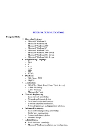 SUMMARY OF QUALIFICATIONS
Computer Skills:
 Operating Systems:
- Microsoft Windows 98
- Microsoft Windows ME
- Microsoft Windows 2000
- Microsoft Windows XP
- Microsoft Windows Vista
- Microsoft Windows 2000 Server.
- Microsoft Windows 2003 Server.
- Microsoft Windows 2008 Server.
• Programming Language:
- Java
- C
- C++
- ASP
- PHP
- HTML
• Database:
- SQL Server 2000
- MySQL
• Application:
- MS Office (Word, Excel, PowerPoint, Access)
- Adobe Photoshop
- Adobe Premiere
- Macromedia Flash
• Network Engineering
- Basic network knowledge.
- Network analysis and design.
- Switch and router configuration.
- Network setup and maintenance.
- Network technology and equipments selection.
• Software Engineering.
- Basic software engineering knowledge.
- Gather user requirements.
- System analysis and design.
- Database design.
• Administrator.
 Basic hardware knowledge.
 Microsoft Windows installation and configuration.
 