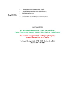  Computer troubleshooting and repair.
 Computer modification and maintenance.
 Hardware selection.
English Skill:
 Good written and oral English communication
REFERENCES
Mr. Hanafiah Mohammed (At GE Oil & Gas ESP Pte)
Facility Central Asia Manager Mobile: +668-13015851, +668-65476787
Mr. Varawut Kongpanlert (At Gulf Agency Company)
Mobile: 084-450-7438, 081-1719295
Mr. Surin Kosolpisit (At SPIE Oil & Gas Services Ltd.)
Mobile: 098-016-7122
 