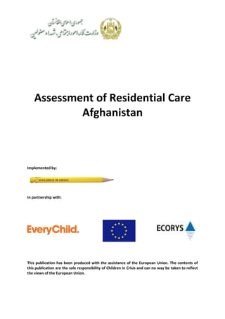 Assessment of Residential Care
Afghanistan
Implemented by:
In partnership with:
This publication has been produced with the assistance of the European Union. The contents of
this publication are the sole responsibility of Children in Crisis and can no way be taken to reflect
the views of the European Union.
 