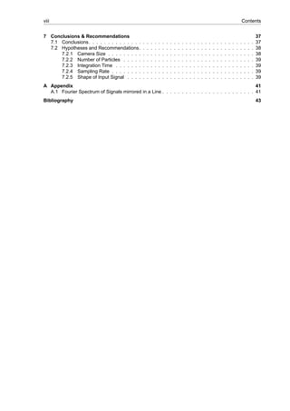 viii Contents
7 Conclusions & Recommendations 37
7.1 Conclusions. . . . . . . . . . . . . . . . . . . . . . . . . . . . . . . . . . . . . . . . . . . 37
7.2 Hypotheses and Recommendations. . . . . . . . . . . . . . . . . . . . . . . . . . . . . . 38
7.2.1 Camera Size . . . . . . . . . . . . . . . . . . . . . . . . . . . . . . . . . . . . . . 38
7.2.2 Number of Particles . . . . . . . . . . . . . . . . . . . . . . . . . . . . . . . . . . 39
7.2.3 Integration Time . . . . . . . . . . . . . . . . . . . . . . . . . . . . . . . . . . . . 39
7.2.4 Sampling Rate . . . . . . . . . . . . . . . . . . . . . . . . . . . . . . . . . . . . . 39
7.2.5 Shape of Input Signal . . . . . . . . . . . . . . . . . . . . . . . . . . . . . . . . . 39
A Appendix 41
A.1 Fourier Spectrum of Signals mirrored in a Line . . . . . . . . . . . . . . . . . . . . . . . . 41
Bibliography 43
 