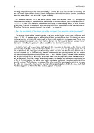 2 1. Introduction
resulting in speckle images that were recorded by a camera. His code was validated by checking for
the Fraunhofer approximation for a double slit configuration. However, simulations to mimic a heartbeat
were not yet achieved. This would be a logical next step.
Our research will make use of the results Van As stated in his Master Thesis [30]. The speckle
patterns that are analyzed in this research are obtained by simulations from Tom Joosten with Van As’
OptoFluids code [29]. A specific periodicity is introduced in the simulation set up, in order to mimic
a heartbeat. The goal for this thesis is retrieving the introduced periodicity from the speckle patterns.
Therefore, the central research question that we will try to answer is:
Can the periodicity of the input signal be retrieved from speckle pattern analysis?
The approach that will be chosen in order to do so is similar to the one chosen by Nemati and
others [15, 18, 19]: speckle patterns will be obtained for a number of time steps. For these time steps
certain properties of the speckle patterns will be determined, resulting in time sequences. These time
sequences can then be converted from the time domain into the frequency domain using a Fourier
transform. In the Fourier spectrum it is then possible to find dominant frequencies.
As Van As’ work will be used as a starting point, it is necessary to elaborate on the theories and
experimental method he used in order to create his OptoFluids code and generate results. Ch. 2
will be devoted to this. The approach of converting a time sequence into the frequency domain with a
Fourier transform can be taken for many different parameters of the speckle patterns. For this reason
this transformation process will be discussed in Ch. 3. Four different types of speckle pattern analysis
will be demonstrated. In Ch. 4 fractality, which describes the scaling symmetry of the speckle patterns,
will be discussed. The other types of analysis all concern correlations and are therefore elaborated on
in Ch. 5. The correlations that will be used are the correlation coefficient, the autocorrelation and the
speckle contrast. The first two are a measure of the coherence of the speckle patterns in time, whereas
the latter is a measure for the amount of blurring within a speckle pattern. In Ch. 6 a case study that
has been triggered by the results of the analysis types is conducted.
 