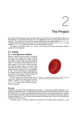 2
The Project
This chapter will be devoted to giving a clear overview of the work that was conducted by Van As on
fluid dynamics in combination with optics and it will elaborate on how his findings will be used in our
research. The purpose is to discuss how speckle patterns that are created using the OptoFluids
code [29], details about this code can be found in Van As’ Master Thesis [30]. The OptoFluids code
combines OpenFOAM simulations with Van As’ self-developed optics code.
The theory is discussed in Sec. 2.1. In Sec. 2.2, the setup and further assumptions made by
Joosten [13] are discussed.
2.1. Theory
2.1.1. Fluid Dynamics of Blood
Figure 2.1: The shape of a red blood cell. It is said to be similar
to a donut due to the fact that is a biconcave disk.
Blood is crucial for human survival: it transports
nutrients, such as oxygen and proteins, towards
the organs and transports the waste products
away. Blood consists of blood plasma with blood
cells in it. The plasma, which consists for 92% of
water, makes up 54.3% of the volume of blood.
The different particle types in the plasma are
red blood cells (volume fraction of 45%), white
blood cells (volume fraction of 0.7%) and platelets
[6, 26]. The red blood cells are responsible for
the oxygen transport, the white blood cells take
care of the immune system and the function of
platelets is to stop bleeding by clotting.
For this research the red blood cells are the
main focus. Real-life red blood cells are donut-
shaped, however in the simulations with the
OptoFluids code by Van As they are approx-
imated as spheres.
Rheology
Rheology is the study of flow and deformation of matter, i.e. liquids and so called ’soft solids’, in re-
sponse to an applied force [31]. A distinction between Newtonian and Non-Newtonian fluids is made in
this field of study. The strain rate describes how distances within the material change due to expand-
ing, shrinking and shearing. Newtonian fluids can be described by a temperature-dependent dynamic
viscosity coefficient 𝜇, i.e. the viscosity does not depend on the strain rate. There is only a limited class
of fluids for which this is true.
The shear stress 𝜏 in a fluid is related to the derivative of the velocity along a boundary, 𝑢 , with
3
 