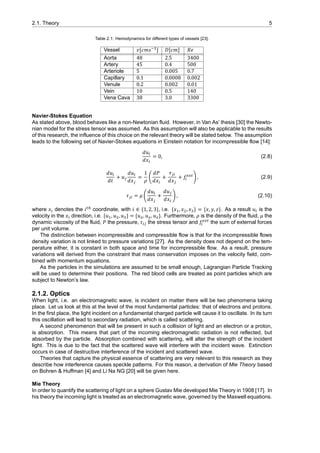 2.1. Theory 5
Table 2.1: Hemodynamics for different types of vessels [23].
Vessel 𝑣[𝑐𝑚𝑠 ] 𝐷[𝑐𝑚] 𝑅𝑒
Aorta 48 2.5 3400
Artery 45 0.4 500
Arteriole 5 0.005 0.7
Capillary 0.1 0.0008 0.002
Venule 0.2 0.002 0.01
Vein 10 0.5 140
Vena Cava 38 3.0 3300
Navier-Stokes Equation
As stated above, blood behaves like a non-Newtonian fluid. However, in Van As’ thesis [30] the Newto-
nian model for the stress tensor was assumed. As this assumption will also be applicable to the results
of this research, the influence of this choice on the relevant theory will be stated below. The assumption
leads to the following set of Navier-Stokes equations in Einstein notation for incompressible flow [14]:
𝑑𝑢
𝑑𝑥
= 0, (2.8)
𝑑𝑢
𝑑𝑡
+ 𝑢
𝑑𝑢
𝑑𝑥
=
1
𝜌
(
𝑑𝑃
𝑑𝑥
+
𝜏
𝑑𝑥
+ 𝑓 ) , (2.9)
𝜏 = 𝜇 (
𝑑𝑢
𝑑𝑥
+
𝑑𝑢
𝑑𝑥
) , (2.10)
where 𝑥 denotes the 𝑖 coordinate, with 𝑖 ∈ {1, 2, 3}, i.e. {𝑥 , 𝑥 , 𝑥 } = {𝑥, 𝑦, 𝑧}. As a result 𝑢 is the
velocity in the 𝑥 direction, i.e. {𝑢 , 𝑢 , 𝑢 } = {𝑢 , 𝑢 , 𝑢 }. Furthermore, 𝜌 is the density of the fluid, 𝜇 the
dynamic viscosity of the fluid, 𝑃 the pressure, 𝜏 the stress tensor and 𝑓 the sum of external forces
per unit volume.
The distinction between incompressible and compressible flow is that for the incompressible flows
density variation is not linked to pressure variations [27]. As the density does not depend on the tem-
perature either, it is constant in both space and time for incompressible flow. As a result, pressure
variations will derived from the constraint that mass conservation imposes on the velocity field, com-
bined with momentum equations.
As the particles in the simulations are assumed to be small enough, Lagrangian Particle Tracking
will be used to determine their positions. The red blood cells are treated as point particles which are
subject to Newton’s law.
2.1.2. Optics
When light, i.e. an electromagnetic wave, is incident on matter there will be two phenomena taking
place. Let us look at this at the level of the most fundamental particles: that of electrons and protons.
In the first place, the light incident on a fundamental charged particle will cause it to oscillate. In its turn
this oscillation will lead to secondary radiation, which is called scattering.
A second phenomenon that will be present in such a collision of light and an electron or a proton,
is absorption. This means that part of the incoming electromagnetic radiation is not reflected, but
absorbed by the particle. Absorption combined with scattering, will alter the strength of the incident
light. This is due to the fact that the scattered wave will interfere with the incident wave. Extinction
occurs in case of destructive interference of the incident and scattered wave.
Theories that capture the physical essence of scattering are very relevant to this research as they
describe how interference causes speckle patterns. For this reason, a derivation of Mie Theory based
on Bohren & Huffman [4] and Li Na NG [20] will be given here.
Mie Theory
In order to quantify the scattering of light on a sphere Gustav Mie developed Mie Theory in 1908 [17]. In
his theory the incoming light is treated as an electromagnetic wave, governed by the Maxwell equations.
 