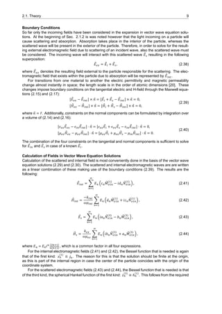 2.1. Theory 9
Boundary Conditions
So far only the incoming fields have been considered in the expansion in vector wave equation solu-
tions. At the beginning of Sec. 2.1.2 is was noted however that the light incoming on a particle will
cause scattering and absorption. Absorption takes place in the interior of the particle, whereas the
scattered wave will be present in the exterior of the particle. Therefore, in order to solve for the result-
ing external electromagnetic field due to scattering of an incident wave, also the scattered wave must
be considered. The incoming wave will interact with this scattered wave ⃗𝐸 resulting in the following
superposition:
⃗𝐸 = ⃗𝐸 + ⃗𝐸 , (2.38)
where ⃗𝐸 denotes the resulting field external to the particle responsible for the scattering. The elec-
tromagnetic field that exists within the particle due to absorption will be represented by ⃗𝐸 .
For transitions from one material to another the electric permittivity and magnetic permeability
change almost instantly in space; the length scale is in the order of atomic dimensions [20]. These
changes impose boundary conditions on the tangential electric and H-field through the Maxwell equa-
tions (2.15) and (2.17):
[ ⃗𝐸 − ⃗𝐸 ] × ⃗𝑛 = [ ⃗𝐸 + ⃗𝐸 − ⃗𝐸 ] × ⃗𝑛 = 0,
[ ⃗𝐻 − ⃗𝐻 ] × ⃗𝑛 = [ ⃗𝐻 + ⃗𝐻 − ⃗𝐻 ] × ⃗𝑛 = 0,
(2.39)
where ⃗𝑛 = ̂𝑟. Additionally, constraints on the normal components can be formulated by integration over
a volume of (2.14) and (2.16):
[𝜖 ⃗𝐸 − 𝜖 ⃗𝐸 ] ⋅ ⃗𝑛 = [𝜖 ⃗𝐸 + 𝜖 ⃗𝐸 − 𝜖 ⃗𝐸 ] ⋅ ⃗𝑛 = 0,
[𝜇 ⃗𝐻 − 𝜇 ⃗𝐻 ] ⋅ ⃗𝑛 = [𝜇 ⃗𝐻 + 𝜇 ⃗𝐻 − 𝜇 ⃗𝐻 ] ⋅ ⃗𝑛 = 0.
(2.40)
The combination of the four constraints on the tangential and normal components is sufficient to solve
for ⃗𝐸 and ⃗𝐸 in case of a known ⃗𝐸 .
Calculation of Fields in Vector Wave Equation Solutions
Calculation of the scattered and internal field is most conveniently done in the basis of the vector wave
equation solutions (2.29) and (2.30). The scattered and internal electromagnetic waves are are written
as a linear combination of these making use of the boundary conditions (2.39). The results are the
following:
⃗𝐸 = ∑ 𝐸 (𝑐 ⃗𝑀
( )
− 𝑖𝑑 ⃗𝑁
( )
) , (2.41)
⃗𝐻 =
−𝑘
𝜔𝜇
∑ 𝐸 (𝑑 ⃗𝑀
( )
+ 𝑖𝑐 ⃗𝑁
( )
) , (2.42)
⃗𝐸 = ∑ 𝐸 (𝑖𝑎 ⃗𝑁
( )
− 𝑏 ⃗𝑀
( )
) , (2.43)
⃗𝐻 =
𝑘
𝜔𝜇
∑ 𝐸 (𝑖𝑏 ⃗𝑁
( )
+ 𝑎 ⃗𝑀
( )
) , (2.44)
where 𝐸 = 𝐸 𝑖 ( )
( )
, which is a common factor in all four expressions.
For the internal electromagnetic fields (2.41) and (2.42), the Bessel function that is needed is again
that of the first kind: 𝑧
( )
≡ 𝑗 . The reason for this is that the solution should be finite at the origin,
as this is part of the internal region in case the center of the particle coincides with the origin of the
coordinate system.
For the scattered electromagnetic fields (2.43) and (2.44), the Bessel function that is needed is that
of the third kind, the spherical Hankel function of the first kind: 𝑧
( )
≡ ℎ
( )
. This follows from the required
 
