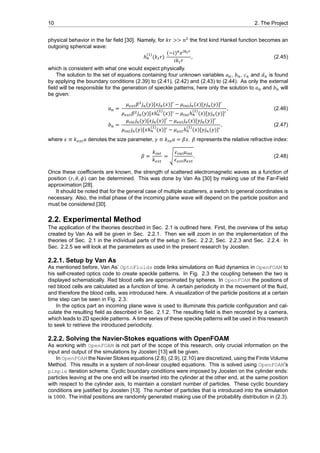 10 2. The Project
physical behavior in the far field [30]. Namely, for 𝑘𝑟 >> 𝑛 the first kind Hankel function becomes an
outgoing spherical wave:
ℎ
( )
(𝑘 𝑟)
(−𝑖) 𝑒
𝑖𝑘 𝑟
, (2.45)
which is consistent with what one would expect physically.
The solution to the set of equations containing four unknown variables 𝑎 , 𝑏 , 𝑐 and 𝑑 is found
by applying the boundary conditions (2.39) to (2.41), (2.42) and (2.43) to (2.44). As only the external
field will be responsible for the generation of speckle patterns, here only the solution to 𝑎 and 𝑏 will
be given:
𝑎 =
𝜇 𝛽 𝑗 (𝑦)[𝑥𝑗 (𝑥)] − 𝜇 𝑗 (𝑥)[𝑦𝑗 (𝑦)]
𝜇 𝛽 𝑗 (𝑦)[𝑥ℎ
( )
(𝑥)] − 𝜇 ℎ
( )
(𝑥)[𝑦𝑗 (𝑦)]
, (2.46)
𝑏 =
𝜇 𝑗 (𝑦)[𝑥𝑗 (𝑥)] − 𝜇 𝑗 (𝑥)[𝑦𝑗 (𝑦)]
𝜇 𝑗 (𝑦)[𝑥ℎ
( )
(𝑥)] − 𝜇 ℎ
( )
(𝑥)[𝑦𝑗 (𝑦)]
, (2.47)
where 𝑥 ≡ 𝑘 𝑎 denotes the size parameter, 𝑦 ≡ 𝑘 𝑎 = 𝛽𝑥. 𝛽 represents the relative refractive index:
𝛽 =
𝑘
𝑘
= √
𝜖 𝜇
𝜖 𝜇
. (2.48)
Once these coefficients are known, the strength of scattered electromagnetic waves as a function of
position (𝑟, 𝜃, 𝜙) can be determined. This was done by Van As [30] by making use of the Far-Field
approximation [28].
It should be noted that for the general case of multiple scatterers, a switch to general coordinates is
necessary. Also, the initial phase of the incoming plane wave will depend on the particle position and
must be considered [30].
2.2. Experimental Method
The application of the theories described in Sec. 2.1 is outlined here. First, the overview of the setup
created by Van As will be given in Sec. 2.2.1. Then we will zoom in on the implementation of the
theories of Sec. 2.1 in the individual parts of the setup in Sec. 2.2.2, Sec. 2.2.3 and Sec. 2.2.4. In
Sec. 2.2.5 we will look at the parameters as used in the present research by Joosten.
2.2.1. Setup by Van As
As mentioned before, Van As’ OptoFluids code links simulations on fluid dynamics in OpenFOAM to
his self-created optics code to create speckle patterns. In Fig. 2.3 the coupling between the two is
displayed schematically. Red blood cells are approximated by spheres. In OpenFOAM the positions of
red blood cells are calculated as a function of time. A certain periodicity in the movement of the fluid,
and therefore the blood cells, was introduced here. A visualization of the particle positions at a certain
time step can be seen in Fig. 2.3.
In the optics part an incoming plane wave is used to illuminate this particle configuration and cal-
culate the resulting field as described in Sec. 2.1.2. The resulting field is then recorded by a camera,
which leads to 2D speckle patterns. A time series of these speckle patterns will be used in this research
to seek to retrieve the introduced periodicity.
2.2.2. Solving the Navier-Stokes equations with OpenFOAM
As working with OpenFOAM is not part of the scope of this research, only crucial information on the
input and output of the simulations by Joosten [13] will be given.
In OpenFOAM the Navier Stokes equations (2.8), (2.9), (2.10) are discretized, using the Finite Volume
Method. This results in a system of non-linear coupled equations. This is solved using OpenFOAM’s
pimple iteration scheme. Cyclic boundary conditions were imposed by Joosten on the cylinder ends:
particles leaving at the one end will be inserted into the cylinder at the other end, at the same position
with respect to the cylinder axis, to maintain a constant number of particles. These cyclic boundary
conditions are justified by Joosten [13]. The number of particles that is introduced into the simulation
is 1000. The initial positions are randomly generated making use of the probability distribution in (2.3).
 