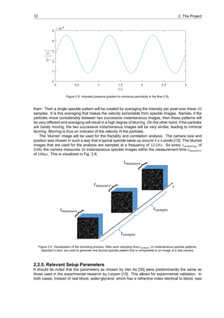 12 2. The Project
0 0.5 1 1.5 2 2.5 3
t[s]
0
1
2
3
4
5
∆P
ρ
m2
s2
×10-4
Figure 2.5: Imposed pressure gradient to introduce periodicity in the flow [13].
them. Then a single speckle pattern will be created by averaging the intensity per pixel over these 20
samples. It is this averaging that makes the velocity extractable from speckle images. Namely, if the
particles move considerably between two successive instantaneous images, then these patterns will
be very different and averaging will result in a high degree of blurring. On the other hand, if the particles
are barely moving, the two successive instantaneous images will be very similar, leading to minimal
blurring. Blurring is thus an indicator of the velocity of the particles.
The ’blurred’ image will be used for the fractality and correlation analysis. The camera size and
position was chosen in such a way that a typical speckle takes up around 4 x 4 pixels [13]. The blurred
images that are used for the analysis are sampled at a frequency of 12.5𝐻𝑧. So every 𝑡 of
0.08𝑠 the camera measures 20 instantaneous speckle images within the measurement time 𝑡
of 100𝜇𝑠. This is visualized in Fig. 2.6.
Figure 2.6: Visualization of the recording process. After each sampling time instantaneous speckle patterns,
depicted in blue, are used to generate one blurred speckle pattern that is comparable to an image of a real camera.
2.2.5. Relevant Setup Parameters
It should be noted that the parameters as chosen by Van As [30] were predominantly the same as
those used in the experimental research by Loozen [15]. This allows for experimental validation. In
both cases, instead of real blood, water-glycerol, which has a refractive index identical to blood, was
 
