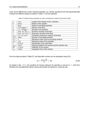 2.2. Experimental Method 13
used. Due to differences in other material properties, e.g. density, deviations from the typical Reynolds
numbers for different vessels as stated in Table 2.1 can be expected.
Table 2.2: Relevant setup parameters as used in simulations by Joosten [13] and Van As [30].
𝐿 1cm Length of the cilinder in the 𝑧-direction
𝑅 8mm Radius of the cylinder
𝑎 4𝜇m Radius of simulated particles
𝜌 1157.2kgm Density of the fluid
𝜌 1.1 ⋅ 10 kgm Density of the particles
𝜇 9.58 ⋅ 10 Pa ⋅ s Dynamic viscosity of the fluid
𝜈 8.28 ⋅ 10 m s Kinematic viscosity of the fluid
𝑣 5.4 ⋅ 10 ms Centerline (maximum) velocity of the fluid
𝑁 1000 Number of simulated particles
𝑛 1 Refractive index of the surrounding medium
𝑛 1.52 Refractive index of the particles
𝜆 532nm Wavelength of the used laser
𝑦 25cm Distance between the camera and the cylinder axis
|⃗𝑟 | 1.25cm Halfwidth of the camera
𝑡 100𝜇s Integration time of the camera
From the data provided in Table 2.2, the Reynolds number can be calculated using (2.5):
𝑅𝑒 =
𝜌𝑣 2𝑅
𝜇
≃ 104. (2.50)
As stated in Sec. 2.1.1, the condition for laminar behavior for pipe-flow is around 𝑅𝑒 < 2300 [31],
therefore the simulated flow will be viscous-dominated and behave in a laminar way.
 