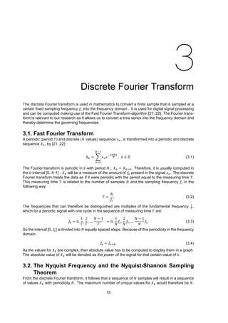 3
Discrete Fourier Transform
The discrete Fourier transform is used in mathematics to convert a finite sample that is sampled at a
certain fixed sampling frequency 𝑓 into the frequency domain . It is used for digital signal processing
and can be computed making use of the Fast Fourier Transform-algorithm [21, 22]. The Fourier trans-
form is relevant to our research as it allows us to convert a time series into the frequency domain and
thereby determine the governing frequencies.
3.1. Fast Fourier Transform
A periodic (period 𝑇) and discrete (𝑁 values) sequence 𝑥 , is transformed into a periodic and discrete
sequence 𝑋 , by [21, 22]:
𝑋 = ∑ 𝑥 𝑒 , 𝑘 ∈ ℤ. (3.1)
The Fourier transform is periodic in 𝑘 with period 𝑁 : 𝑋 = 𝑋 . Therefore, it is usually computed in
the 𝑘-interval [0, 𝑁-1] . 𝑋 will be a measure of the amount of 𝑓 present in the signal 𝑥 . The discrete
Fourier transform treats the data as if it were periodic with the period equal to the measuring time 𝑇.
This measuring time 𝑇 is related to the number of samples 𝑁 and the sampling frequency 𝑓 in the
following way:
𝑇 =
𝑁
𝑓
. (3.2)
The frequencies that can therefore be distinguished are multiples of the fundamental frequency ,
which for a periodic signal with one cycle in the sequence of measuring time 𝑇 are:
𝑓 = 0,
1
𝑇
,
2
𝑇
, ...,
𝑁 − 1
𝑇
= 0,
1
𝑁
𝑓 ,
2
𝑁
𝑓 , ...,
𝑁 − 1
𝑁
𝑓 . (3.3)
So the interval [0, 𝑓 ] is divided into 𝑁 equally spaced steps. Because of this periodicity in the frequency
domain:
𝑓 = 𝑓 . (3.4)
As the values for 𝑋 are complex, their absolute value has to be computed to display them in a graph.
The absolute value of 𝑋 will be denoted as the power of the signal for that certain value of 𝑘.
3.2. The Nyquist Frequency and the Nyquist-Shannon Sampling
Theorem
From the discrete Fourier transform, it follows that a sequence of 𝑁 samples will result in a sequence
of values 𝑋 with periodicity 𝑁. The maximum number of unique values for 𝑋 would therefore be 𝑁.
15
 