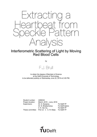 Extracting a
Heartbeat from
Speckle Pattern
Analysis
Interferometric Scattering of Light by Moving
Red Blood Cells
by
F.J. Brull
to obtain the degree of Bachelor of Science
at the Delft University of Technology,
to be defended publicly on Wednesday June 22, 2016 at 3:00 PM.
Student number: 4268334
Project duration: March, 2016 – June, 2016
Supervisors: Dr. S. Kenjeres, TU Delft TP
Dr. N. Bhattacharya, TU Delft Optics
Ir. K. Van As, TU Delft TP
Thesis committee: Prof. dr. ir. C. R. Kleijn, TU Delft TP
 