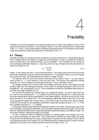 4
Fractality
Fractality is one of the properties of the speckle patterns that is used in this research to form a time
sequence that will be converted in to the frequency domain. First, the underlying theory is elaborated
in Sec. 4.1. In Sec. 4.2 the implementation of different fractal dimensions in this research is discussed.
Lastly, the preliminary results are presented and discussed in Sec. 4.3.
4.1. Theory
Fractality describes the scaling symmetry exhibited by natural phenomena or mathematical figures.
This is closely linked to the degree of roughness and complexity. In order to quantify the fractal be-
havior of phenomena, the fractal dimension can be calculated. This indicates how the number of
non-overlapping self-similar fractals 𝑁 , measuring units so to say, changes when the phenomenon is
scaled up or down [3, 16]:
𝐷 =
ln (𝑁 )
ln( )
, (4.1)
where 𝑟 is the scaling ratio and 𝐷 the similarity dimension. The scaling ratio concerns the size of the
self-similar fractal that is used to measure the phenomenon. For geometric figures, such as a straight
line, square and cube, the similarity dimension will be an integer number.
For instance, when the size of the square measuring unit is divided in half (𝑟 = ), four times as
many of them (𝑁 = 4) are needed to cover the same area. This results in the expected similarity
dimension of 2, which is equal to its topological dimension. This is visualized in Fig 4.1.
For fractals however this is not the case; the similarity dimension will be a non-integer and will
therefore differ from the topological dimension of the fractal. An excellent example of this is the Koch
Snowflake [3, 16], as displayed in Fig 4.2. The circumference of this Koch Snowflake will be shown to
have the non-integer dimension of 1.26.
For the Koch Snowflake the building block is an equilateral triangle. As can be seen from Fig.
4.2, each time the scaling factor 𝑟 = is applied, every line segment will split into 3 equal parts and
the same building block will be implemented on the middle segment. By doing so the contour of the
figure becomes of its original size. The non-overlapping self-similar fractal in this case, is the side
of the equilateral triangles with a length that is that of the length of the side of the original triangle.
Therefore, the number of non-overlapping self-similar fractals will increase by factor 4: 𝑁 = 4. From
this a similarity dimension 𝐷 = 1.26 follows.
A distinction between exact fractals and statistical fractals can be made. Exact fractals, such as the
Koch Snowflake, are perfectly self-similar: the same pattern repeats itself at every scale. On the other
hand, for statistical fractals only the statistical properties repeat themselves at the different scales. For
the present research, statistical fractality is of interest.
In order to apply the theory of statistical fractality to a speckle pattern that changes over time,
box counting techniques are well suited. This comes down to dividing the entire image into boxes
of equal size and determining how many of these boxes of specific size are needed to cover all the
non-background pixels of the image [19]. The mathematical way of determining the number of boxes,
depends on the chosen box counting method and will be discussed in Sec. 4.2.
17
 