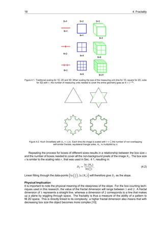 18 4. Fractality
Figure 4.1: Traditional scaling for 1D, 2D and 3D. When scaling the size of the measuring unit (line for 1D, square for 2D, cube
for 3D) with , the number of measuring units needed to cover the entire geometry goes as .
Figure 4.2: Koch Snowflake with . . Each time the image is scaled with the number of non-overlapping
self-similar fractals, equilateral triangle sides, , is multiplied by .
Repeating the process for boxes of different sizes results in a relationship between the box size 𝑠
and the number of boxes needed to cover all the non-background pixels of the image 𝑁 . The box size
𝑠 is similar to the scaling ratio 𝑟, that was used in Sec. 4.1, resulting in:
𝐷 =
ln (𝑁 )
ln( )
. (4.2)
Linear fitting through the data-points (ln ( ) , ln (𝑁 )) will therefore give 𝐷 as the slope.
Physical Implication
It is important to note the physical meaning of the steepness of the slope. For the box counting tech-
niques used in this research, the value of the fractal dimension will range between 1 and 2. A fractal
dimension of 1 represents a straight line, whereas a dimension of 2 corresponds to a line that makes
up a plane by wiggling through space. The fractality is thus a measure of the ability of a pattern to
fill 2D space. This is directly linked to its complexity: a higher fractal dimension also means that with
decreasing box size the object becomes more complex [10].
 