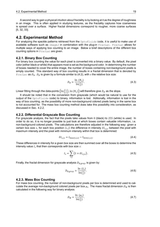 4.2. Experimental Method 19
A second way to gain a physical intuition about fractality is by looking at it as the degree of roughness
in an image. This is often applied in studying textures, as the fractality captures how coarseness
is spread over a surface. Higher fractal dimensions correspond to rougher, more coarse surfaces
[5, 32, 33].
4.2. Experimental Method
For analyzing the speckle patterns retrieved from the OptoFluids code, it is useful to make use of
available software such as ImageJ in combination with the plug-in FracLac. FracLac allows for
multiple ways of applying box counting to an image. Below a brief descriptions of the different box
counting options in FracLac are given.
4.2.1. Binary Box Counting
For binary box counting the value for each pixel is converted into a binary value. By default, the pixel
color (either black or white) that appears most is set as the background color. In determining the number
of boxes needed to cover the entire image, the number of boxes containing non-background pixels is
simply counted. This standard way of box counting results in a fractal dimension that is denoted by
FracLac as 𝐷 . 𝐷 is given by a formula similar to (4.2), with 𝑠 the relative box size:
𝐷 =
ln (𝑁 )
ln( )
. (4.3)
Linear fitting through the data-points (ln ( ) , ln (𝑁 )) will therefore give 𝐷 as the slope.
It should be noted that in the conversion from grayscale (which would be natural to use for the
output of the OptoFluids code) to binary, information is lost. Aditionally, information is lost in the
way of box counting, as the possibility of more non-background colored pixels being in the same box
is not accounted for. The mass box counting method does take this possibility into consideration, as
discussed in Sec. 4.2.2.
4.2.2. Differential Grayscale Box Counting
For grayscale analysis, the fact that the pixels take values from 0 (black) to 255 (white) is used. In
order to do so, it is no longer possible to just look at which boxes contain valuable information, i.e.
non-background colored pixels. The calculations are therefore adjusted in the following way: given a
certain box size 𝑠, for each box position (𝑖, 𝑗) the difference in intensity 𝛿𝐼 , , between the pixel with
maximum intensity and the pixel with minimum intensity within that box is determined:
𝛿𝐼 , , = 𝐼 ( , , ) − 𝐼 ( , , ). (4.4)
These differences in intensity for a given box size are then summed over all the boxes to determine the
intensity value 𝐼 that then corresponds with box size 𝑠:
𝐼 = ∑
,
(1 + 𝛿𝐼 , , ) . (4.5)
Finally, the fractal dimension for grayscale analysis 𝐷 , is given by:
𝐷 , =
ln (𝐼 )
ln( )
. (4.6)
4.2.3. Mass Box Counting
For mass box counting, the number of non-background pixels per box is determined and used to cal-
culate the average non-background colored pixels per box 𝜇 . The mass fractal dimension 𝐷 is then
calculated in the following way for binary analysis:
𝐷 =
ln (𝜇 )
ln( )
. (4.7)
 