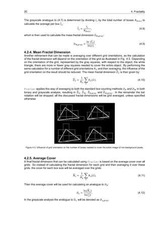 20 4. Fractality
The grayscale analogue to (4.7) is determined by dividing 𝐼 by the total number of boxes 𝑁 , to
calculate the average per box 𝐼 :
𝐼 =
𝐼
𝑁 ,
, (4.8)
which is then used to calculate the mass fractal dimension 𝐷 , :
𝐷 , =
ln (𝐼 )
ln(𝑠)
. (4.9)
4.2.4. Mean Fractal Dimension
Another refinement that can be made is averaging over different grid orientations, as the calculation
of the fractal dimension will depend on the orientation of the grid as illustrated in Fig. 4.3. Depending
on the orientation of the grid, represented by the gray squares, with respect to the object, the white
triangle, there are more or fewer gray squares needed to cover the entire object. By performing the
same calculation for a number of different grid orientations 𝑁 and then averaging, the influence of the
grid orientation on the result should be reduced. The mean fractal dimension 𝐷 is then given by:
𝐷 =
1
𝑁
∑ 𝐷 (𝐺). (4.10)
FracLac applies this way of averaging to both the standard box counting methods 𝐷 and 𝐷 in both
binary and grayscale analysis, resulting in 𝐷 , 𝐷 , 𝐷 , and 𝐷 , . In the remainder the bar
notation will be dropped; all the discussed fractal dimensions will be grid averaged, unless specified
otherwise.
Figure 4.3: Influence of grid orientation on the number of boxes needed to cover the entire image of non-background pixels.
4.2.5. Average Cover
A final fractal dimension that can be calculated using FracLac is based on the average cover over all
grids. So instead of calculating the fractal dimension for each grid and then averaging it over these
grids, the cover for each box size will be averaged over the grids:
𝑁 =
1
𝑁
∑ 𝑁 (𝐺). (4.11)
Then this average cover will be used for calculating an analogue to 𝐷 :
𝐷 =
ln(𝑁 )
ln( )
. (4.12)
In the grayscale analysis the analogue to 𝐷 will be denoted as 𝐷 , .
 