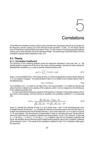 5
Correlations
Three different correlation functions will be used to develop time sequences that can be converted into
the frequency domain making use of the discrete Fourier transform. In Sec. 5.1 the theory behind
each of these three methods will be discussed. In Sec. 5.2 the process of processing speckle patterns
making use of these theories will be be discussed briefly. The preliminary results that follow from the
correlation analysis will be presented in Sec. 5.3.
5.1. Theory
5.1.1. Correlation Coefficient
The dynamics of the scattering particles cause the measured intensities to vary over time, i.e. the
speckle patterns change over time due to the motion of these particles. Nemati and others define the
temporal field correlation g1 in order to quantify these fluctuations [18]:
𝑔 (𝜏) =
1
𝑇
∫ 𝐸∗
(𝑡)𝐸(𝑡 + 𝜏)𝑑𝑡, (5.1)
where 𝜏 is the correlation time, 𝑇 the exposure time, 𝐸(𝑡) the time-dependent complex electric field and
𝐸∗
(𝑡) its complex conjugate. The physical electric field ℰ(𝑡) is related to the complex electric field in
the following way:
ℰ(𝑡) = 𝑅𝑒(𝐸(𝑡)). (5.2)
The correlation time 𝜏 is similar to the delay time in the autocorrelation. It is stated by Nemati and
others that this is related to the velocity of the scatterers, which in its turn depends on the distribution
of the scattering particles [18].
In order to quantify the frequency spectrum of fluctuations in intensity in the speckle patterns due to
the motion of the particles, and thus extract an heartbeat, the correlation coefficient 𝑐𝑐 is constructed
[18]:
𝑐𝑐(𝑡) =
∑ ∑ (𝑓 − ̄𝑓)(𝑔 − ̄𝑔)
√∑ ∑ (𝑓 − ̄𝑓) √∑ ∑ (𝑔 − ̄𝑔)
, (5.3)
where 𝑓 denotes the intensity of pixel (𝑘, 𝑙) at a certain time 𝑡 and ̄𝑓 is the instantaneously area-
averaged intensity at that time 𝑡. 𝑔 denotes the intensity of that same pixel in the next time frame, ̄𝑔
is again the instantaneously area-averaged intensity. 𝑘 and 𝑙 both range from 1 to 𝑁 in case of a square
𝑁 x 𝑁 pixel detector. The denominator is implemented in order to normalize the result. By Nemati and
others it is stated that the correlation coefficient will range between 0 and 1 [18]. However, in case that
𝑓 > ̄𝑓 for all 𝑔 < ̄𝑔 and 𝑓 < ̄𝑓 for all 𝑔 > ̄𝑔, a negative value for the correlation coefficient will
result. We therefore assume that the author implied that the absolute value of the correlation coefficient
will be between 0 and 1. The results of the correlation coefficient in Sec. 5.3.1 calculation will support
this argument.
25
 