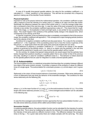 26 5. Correlations
In case of 𝑀 equally time-spaced speckle patterns, the value for the correlation coefficient 𝑐𝑐 is
calculated 𝑀 − 1 times, resulting in a time sequence. This will then be converted into a frequency
spectrum making use of the discrete Fourier transform.
Physical Implication
Important to note is the physics behind the mathematical operation: the correlation coefficient is basi-
cally a measure of how the intensity of a certain pixel (𝑘, 𝑙) relates to its value one time step further.
Specifically, the difference between the value of that certain pixel (𝑘, 𝑙) and the average image inten-
sity is compared to that of the next time step. In case the value of the pixel compared to the average
intensity is very similar, the correlation coefficient approaches a value of 1. This means that the ’rough-
ness’ of the image, i.e. the localization of dark and bright spots, is very similar for two succeeding time
steps. This would happen if the positions of the particles hardly change in the elapsed time, which
corresponds to low velocity of the fluid.
In case the ’roughness’ of the succeeding time step is completely uncorrelated to that of the previous
image, the correlation coefficient will approach 0. This corresponds to rapid changing particle positions
due to the velocity of the fluid.
Conditions for a negative correlation coefficient are discussed above. For a value for the correlation
coefficient of −1 the ’roughness’ of the succeeding picture has to have the inverse roughness of the
first picture, i.e. bright spots where the dark spots were previously located and vice versa.
The likelihood of obtaining a correlation coefficient of −1 is small as the change in the speckle
patterns is governed by the particle motion, i.e. there is no reason why the particles in the next time
frame would be positioned in exactly such a way that the speckle pattern will be inverted.
On the contrary, for closely time-spaced measurements one would expect that the particles have
barely changed their positions resulting in a speckle pattern that is very similar to that of the previous
time step, resulting in a value for correlation coefficient close to 1. This behavior is indeed observed
for the speckle patterns that are used for integration to create a blurred speckle pattern.
5.1.2. Autocorrelation
The autocorrelation function is a statistical computation that describes the correlation between different
time steps of the same random process. It provides a measure of the similarity of values for different
times of a single signal. The autocorrelation for a stochastic process 𝑥(𝑛) at time steps 𝑘 and 𝑙 is given
as:
𝑟 (𝑘, 𝑙) = 𝐸[𝑥(𝑘)𝑥∗
(𝑙)] (5.4)
Stationarity is the notion of time-invariant behavior of stochastic processes. Wide sense stationarity is
a form of stationarity that only limits the behavior of the ensemble averages. The conditions for wide
sense stationarity are the following [34]:
𝑚 (𝑘) = 𝑚 < ∞,
𝑟 (𝑘, 𝑙) = 𝑟 (𝑘 − 𝑙) ∀(𝑘, 𝑙),
𝑐 (0) < ∞,
(5.5)
where 𝑚 (𝑛) is the mean function of 𝑥(𝑛) and 𝑐 (𝑛) is the autocovariance function of 𝑥(𝑛). For a finite
length wide sense stationary process [𝑥(𝑛)]( )
( )
, a time averaged autocorrelation can be calculated
in the following way:
̂𝑟 (𝑘, 𝑁) =
1
𝑁
∑ 𝑥(𝑛)𝑥∗
(𝑛 − 𝑘). (5.6)
In case this time averaged autocorrelation function approaches the true autocorrelation function 𝑟 (𝑘),
the wide sense stationary process will be called autocorrelation ergodic.
Nonrandom Variable
In analyzing speckle patterns, the autocorrelation function can be calculated for the intensity of a certain
pixel over time. This is done by multiplying the value for the intensity of a certain pixel by the value of
the intensity of that same pixel at a different moment in time. The difference between the compared
times is the lag 𝜏. For a given data series there are multiple samples with the same lag. The value
 