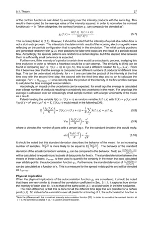 5.1. Theory 27
of the contrast function is calculated by averaging over the intensity products with the same lag. This
result is then scaled by the average value of the intensity squared, in order to normalize the contrast
function at 𝜏 = 0. Taken altogether, the contrast function 𝑔 can compactly be denoted as1
:
𝑔 (⃗𝑟, 𝜏) =
⟨𝐼(⃗𝑟, 𝑡) ∙ 𝐼(⃗𝑟, 𝑡 + 𝜏)⟩
⟨𝐼(⃗𝑟, 𝜏) ⟩
. (5.7)
This is closely linked to (5.6). However, it should be noted that the intensity of a pixel at a certain time is
not a stochastic process. This intensity is the deterministic result of the incoming electromagnetic wave
reflecting on the particle configuration that is specified in the simulation. The initial particle positions
are generated randomly with (2.3), their positions for later time steps are the result of a periodic blood
flow. Accordingly, the speckle patterns are random to a certain degree, but if the elapsed time between
them is sufficiently small coherence is expected.
Furthermore, if the intensity of a pixel at a certain time would be a stochastic process, analyzing this
time evolution in order to retrieve a heartbeat would be a vain attempt. The similarity to (5.6) can be
found in comparing ⟨𝐼(⃗𝑟, 𝑡) ∙ 𝐼(⃗𝑟, 𝑡 + 𝜏)⟩ to ̂𝑟 (𝑘, 𝑁), this is just a different notation for ̂𝑟( ⃗)(𝑘, 𝑁). From
this it becomes clear that the average is computed over different numbers of products for different time
lags. This can be understood intuitively: for 𝜏 = 1 one can take the product of the intensity at the first
time step with the second time step, the second with the third time step and so on to calculate the
average. For 𝜏 = 𝑁 −1 one can only take the product of the intensity of the first and last sample
to calculate the time averaged autocorrelation.
Accordingly, an impact on the uncertainty can be expected: for small lags the average is calculated
over a large number of products resulting in a relatively low uncertainty in the mean. For large lags the
average is calculated over an increasingly small sample number, with a larger uncertainly in the mean
as a result.
Falsely treating the variable 𝐼(⃗𝑟, 𝑡) ∙ 𝐼(⃗𝑟, 𝑡 + 𝜏) as random variable 𝑋(⃗𝑟, 𝑡, 𝜏) with E(𝑋) = 𝜇(⃗𝑟, 𝜏) and
Var(𝑋) = 𝜎 and 𝑆 (⃗𝑟, 𝜏) = ∑ 𝑋(⃗𝑟, 𝑡, 𝜏) would result in the following [34]:
E (
𝑆 (⃗𝑟, 𝜏)
𝑁
) = ⟨𝐼(⃗𝑟, 𝑡) ∙ 𝐼(⃗𝑟, 𝑡 + 𝜏)⟩ =
1
𝑁
∑ 𝑋(⃗𝑟, 𝑡, 𝜏) = 𝜇(⃗𝑟, 𝜏), (5.8)
Var (
𝑆 (⃗𝑟, 𝜏)
𝑁
) =
𝜎
𝑁
, (5.9)
where 𝑁 denotes the number of pairs with a certain lag 𝜏. For the standard deviation this would imply:
std (
𝑆 (⃗𝑟, 𝜏)
𝑁
) =
𝜎
√𝑁
. (5.10)
It should be noted that this standard deviation describes the behavior of the mean: for an increasing
number of samples, ( ⃗, )
is more likely to be equal to E(
( ⃗, )
). The behavior of the standard
deviation of the actual nonrandom variable 𝑔 can be compared to this behavior. To do so,
⟨ ( ⃗, )∙ ( ⃗, )⟩
⟨ ( ⃗, ) ⟩
will be calculated for equally sized subsets of data points for fixed 𝜏. The standard deviation between the
means of these subsets, 𝜎 , is then used to quantify the certainty in the mean that was calculated
over all data points: the autocorrelation function 𝑔 . Furthermore, the standard deviation of ( ⃗, )∙ ( ⃗, )
⟨ ( ⃗, ) ⟩
can be calculated as a function of 𝜏. This is a measure for the spread in data points and will be denoted
as 𝜎 .
Physical Implication
When the physical implications of the autocorrelation function 𝑔 are considered, it should be noted
that these are very similar to those of the correlation coefficient in Sec. 5.1.1. It captures how similar
the intensity of each pixel (𝑘, 𝑙) is to that of the same pixel (𝑘, 𝑙) at a later point in the time sequence.
The main difference is that this is done for all the different time lags that are possible for a certain
pixel (𝑘, 𝑙). So instead of a summation over all pixels for a time lag of 1, the autocorrelation function is
1Note the difference with the normalized intensity autocorrelation function [25]. In order to normalize the contrast function at
, the definition as stated in (5.7) is used in present research.
 