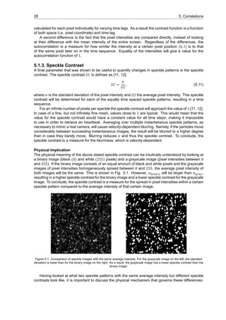 28 5. Correlations
calculated for each pixel individually for varying time lags. As a result the contrast function is a function
of both space (i.e. pixel coordinate) and time lag.
A second difference is the fact that the pixel intensities are compared directly, instead of looking
at their difference with the mean intensity of the entire screen. Regardless of the differences, the
autocorrelation is a measure for how similar the intensity at a certain pixel position (𝑘, 𝑙) is to that
of the same pixel later on in the time sequence. Equality of the intensities will give a value for the
autocorrelation function of 1.
5.1.3. Speckle Contrast
A final parameter that was shown to be useful to quantify changes in speckle patterns is the speckle
contrast. The speckle contrast 𝑆𝐶 is defined as [11, 12]:
𝑆𝐶 =
𝜎
⟨𝐼⟩
, (5.11)
where 𝜎 is the standard deviation of the pixel intensity and ⟨𝐼⟩ the average pixel intensity. This speckle
contrast will be determined for each of the equally time spaced speckle patterns, resulting in a time
sequence.
For an infinite number of pixels per speckle the speckle contrast will approach the value of 1 [11, 12].
In case of a fine, but not infinitely fine mesh, values close to 1 are typical. This would mean that the
value for the speckle contrast would have a constant value for all time steps, making it impossible
to use in order to retrieve an heartbeat. Averaging over multiple instantaneous speckle patterns, as
necessary to mimic a real camera, will cause velocity-dependent blurring. Namely, if the particles move
considerably between succeeding instantaneous images, the result will be blurred to a higher degree
than in case they barely move. Blurring reduces 𝜎 and thus the speckle contrast. To conclude, the
speckle contrast is a measure for the blurriness, which is velocity-dependent.
Physical Implication
The physical meaning of the above stated speckle contrast can be intuitively understood by looking at
a binary image (black (0) and white (255) pixels) and a grayscale image (pixel intensities between 0
and 255). If the binary image consists of an equal amount of black and white pixels and the grayscale
images of pixel intensities homogeneously spread between 0 and 255, the average pixel intensity of
both images will be the same. This is shown in Fig. 5.1. However, 𝜎 will be larger than 𝜎 ,
resulting in a higher speckle contrast for the binary image and a lower speckle contrast for the grayscale
image. To conclude, the speckle contrast is a measure for the spread in pixel intensities within a certain
speckle pattern compared to the average intensity of that certain image.
Figure 5.1: Comparison of speckle images with the same average intensity. For the grayscale image on the left, the standard
deviation is lower than for the binary image on the right. As a result, the grayscale image has a lower speckle contrast than the
binary image.
Having looked at what two speckle patterns with the same average intensity but different speckle
contrasts look like, it is important to discuss the physical mechanism that governs these differences.
 