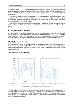 5.2. Experimental Method 29
As described in Sec. 2.2.4, a single time step speckle pattern is created by integration over 20 in-
stantaneous speckle images 5𝜇𝑠 apart in time in order to mimic an actual camera. Depending on how
different these 20 instantaneous images are, the resulting speckle pattern will be blurred to a higher or
lower degree.
This can be understood in the following way: if the particles are not moving significantly, the 20
images that will be used for integration will be more or less the same, leading to minimal blurring. On
the other hand, if there is considerable movement of the particles, the 20 instantaneous will be very
different, resulting in a very blurred image.
From this one could conclude that blurred images, with a low speckle contrast, correspond to a high
blood velocity and that rather clean images, with a high speckle contrast, correspond to a low blood
velocity.
5.2. Experimental Method
All three correlations (correlation coefficient of Sec. 5.1.1, autocorrelation of Sec. 5.1.2 and speckle
contrast of Sec. 5.1.3) are determined by loading the speckle patterns into MATLAB R2015b. Making
use of (5.3), (5.7) and (5.11) respectively, the time series are calculated and then converted into a
frequency spectrum, making use of the discrete Fourier transform, as was described in Sec. 3.1.
5.3. Preliminary Results
For the correlation analysis, 81 equally time-spaced speckle patterns are used. These are again con-
structed as described in Sec. 2.2.4. The time between the ’blurred’ speckle patterns is 0.08𝑠, which
comes down to a sampling frequency of 12.5𝐻𝑧. This is equal to the settings used for the fractality
analysis in Sec. 4.3.
5.3.1. Correlation Coefficient
0 20 40 60 80
# sample
-0.05
-0.04
-0.03
-0.02
-0.01
0
0.01
0.02
0.03
0.04
0.05
CC
a
0 1 2 3 4 5 6 7
f (Hz)
0
1
2
3
4
5
6
7
8
9
Power
×10-3 b
Figure 5.2: a: The time sequence for the correlation coefficient, consisting of data points, that results from analyzing the
speckle images is displayed. b: Fourier spectrum that results from converting the correlation coefficient time sequence from a
into the frequency domain using the discrete Fourier transform.
In Fig. 5.2a, the time sequence for the correlation coefficient is shown. Fig. 5.2b contains the
corresponding Fourier spectrum. Although Fig. 5.2 contains peaks around the frequency of 1𝐻𝑧, these
are not predominantly present. As a result, it is not possible to retrieve the frequency of the imposed
signal (2.49) of 1𝐻𝑧. Similarly to the results in Sec. 4.3, the recorded signal seems to be noise rather
than the sinusoidal input signal.
 