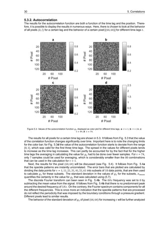 30 5. Correlations
5.3.2. Autocorrelation
The results for the autocorrelation function are both a function of the time lag and the position. There-
fore, it is possible to display the results in numerous ways. Here, there is chosen to look at the behavior
of all pixels (𝑘, 𝑙) for a certain lag and the behavior of a certain pixel [(64, 64)] for different time lags 𝜏.
a
20 60 100
# Pixel
20
40
60
80
100
120
#Pixel
0.2
0.4
0.6
0.8
b
20 60 100
# Pixel
20
40
60
80
100
120
#Pixel
0.2
0.4
0.6
0.8
c
20 60 100
# Pixel
20
40
60
80
100
120
#Pixel
0.2
0.4
0.6
0.8
d
20 60 100
# Pixel
20
40
60
80
100
120
#Pixel
0
0.5
1
1.5
2
2.5
Figure 5.3: Values of the autocorrelation function displayed as color plot for different time lags. a: , b: , c:
, d: .
The results for all pixels for a certain time lag are shown in 5.3. It follows from Fig. 5.3 that the value
of the correlation function changes significantly over time. Important here is to note the changing limits
for the color bar; for Fig. 5.3d the value of the autocorrelation function starts to deviate from the range
[0, 1], which was valid for the first three time lags. The spread in the values for different pixels tends
to increase as the time lag increases. This can partly be accounted for by the fact that for the higher
time lags the averaging in calculating the value for 𝑔 had to be done over fewer samples. For 𝜏 = 74,
only 7 samples could be used for averaging, which is considerably smaller than the 80 combinations
that can be used in the calculation for 𝜏 = 1.
Next, the results for the pixel (64, 64) will be discussed (see Fig. 5.4). It follows from Fig. 5.4a
that the speckle patterns are instantly uncorrelated. The error bars that are plotted are calculated by
dividing the data points for 𝜏 = 1, 11, 21, 31, 41, 51, 61 into subsets of 10 data points, that are then used
to calculate 𝑔 for these subsets. The standard deviation in the values of 𝑔 for the subsets, 𝜎
quantifies the certainty in the value for 𝑔 that was calculated using (5.7).
The discrete Fourier transform can been seen in Fig. 5.4b. The 0𝐻𝑧 frequency was set to 0 by
subtracting the mean value from the signal. It follows from Fig. 5.4b that there is no predominant peak
around the desired frequency of 1𝐻𝑧. On the contrary, the Fourier spectrum contains components for all
the different frequencies. This is once more an indication that the speckle patterns that are processed
do not reflect the periodicity that was imposed by the boundary conditions through a pressure gradient.
Different pixels lead to similar results.
The behavior of the standard deviation of 𝑔 of pixel (64, 64) for increasing 𝜏 will be further analyzed
 
