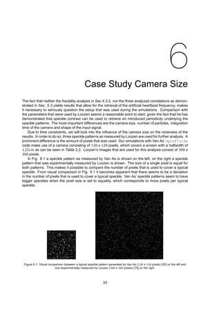 6
Case Study Camera Size
The fact that neither the fractality analysis in Sec 4.3.2, nor the three analyzed correlations as demon-
strated in Sec. 5.3 yields results that allow for the retrieval of the artificial heartbeat frequency, makes
it necessary to seriously question the setup that was used during the simulations. Comparison with
the parameters that were used by Loozen seems a reasonable point to start, given the fact that he has
demonstrated that speckle contrast can be used to retrieve an introduced periodicity underlying the
speckle patterns. The most important differences are the camera size, number of particles, integration
time of the camera and shape of the input signal.
Due to time constraints, we will look into the influence of the camera size on the noisiness of the
results. In order to do so, three speckle patterns as measured by Loozen are used for further analysis. A
prominent difference is the amount of pixels that was used. Our simulations with Van As’ OptoFluids
code make use of a camera consisting of 128 x 128 pixels, which covers a screen with a halfwidth of
1.25𝑐𝑚 as can be seen in Table 2.2. Loozen’s images that are used for this analysis consist of 300 x
300 pixels.
In Fig. 6.1 a speckle pattern as measured by Van As is shown on the left, on the right a speckle
pattern that was experimentally measured by Loozen is shown. The size of a single pixel is equal for
both patterns. This makes it possible to compare the number of pixels that is used to cover a typical
speckle. From visual comparison in Fig. 6.1 it becomes apparent that there seems to be a deviation
in the number of pixels that is used to cover a typical speckle. Van As’ speckle patterns seem to have
bigger speckles when the pixel size is set to equality, which corresponds to more pixels per typical
speckle.
Figure 6.1: Visual comparison between a typical speckle pattern generated by Van As ( x pixels) [30] on the left and
one experimentally measured by Loozen ( x pixels) [15] on the right.
33
 