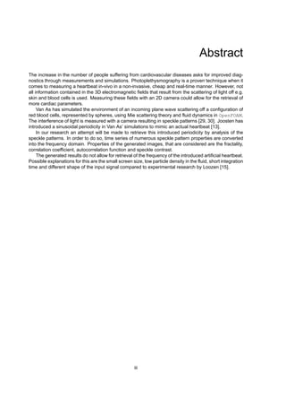 Abstract
The increase in the number of people suffering from cardiovascular diseases asks for improved diag-
nostics through measurements and simulations. Photoplethysmography is a proven technique when it
comes to measuring a heartbeat in-vivo in a non-invasive, cheap and real-time manner. However, not
all information contained in the 3D electromagnetic fields that result from the scattering of light off e.g.
skin and blood cells is used. Measuring these fields with an 2D camera could allow for the retrieval of
more cardiac parameters.
Van As has simulated the environment of an incoming plane wave scattering off a configuration of
red blood cells, represented by spheres, using Mie scattering theory and fluid dynamics in OpenFOAM.
The interference of light is measured with a camera resulting in speckle patterns [29, 30]. Joosten has
introduced a sinusoidal periodicity in Van As’ simulations to mimic an actual heartbeat [13].
In our research an attempt will be made to retrieve this introduced periodicity by analysis of the
speckle patterns. In order to do so, time series of numerous speckle pattern properties are converted
into the frequency domain. Properties of the generated images, that are considered are the fractality,
correlation coefficient, autocorrelation function and speckle contrast.
The generated results do not allow for retrieval of the frequency of the introduced artificial heartbeat.
Possible explanations for this are the small screen size, low particle density in the fluid, short integration
time and different shape of the input signal compared to experimental research by Loozen [15].
iii
 