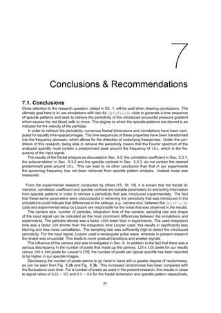 7
Conclusions & Recommendations
7.1. Conclusions
Close attention to the research question, stated in Ch. 1, will be paid when drawing conclusions. The
ultimate goal here is to use simulations with Van As’ OptoFluids code to generate a time sequence
of speckle patterns and seek to retrieve the periodicity of the introduced sinusoidal pressure gradient
which causes the red blood cells to move. The degree to which the speckle patterns are blurred is an
indicator for the velocity of the particles.
In order to retrieve the periodicity, numerous fractal dimensions and correlations have been com-
puted for equally time-spaced images. The time sequences of these properties have been transformed
into the frequency domaain, which allows for the detection of underlying frequencies. Under the con-
ditions of this research, being able to retrieve the periodicity means that the Fourier spectrum of the
analyzed quantity must contain a predominant peak around the frequency of 1𝐻𝑧, which is the fre-
quency of the input signal.
The results of the fractal analysis as discussed in Sec. 4.3, the correlation coefficient in Sec. 5.3.1,
the autocorrelation in Sec. 5.3.2 and the speckle contrast in Sec. 5.3.3, do not contain the desired
predominant peak around 1𝐻𝑧. This can lead to no other conclusion than that in our experiments
the governing frequency has not been retrieved from speckle pattern analysis. Instead noise was
measured.
From the experimental research conducted by others [15, 18, 19], it is known that the fractal di-
mension, correlation coefficient and speckle contrast are suitable parameters for extracting information
from speckle patterns in order to retrieve a periodicity that was introduced experimentally. The fact
that these same parameters were unsuccessful in retrieving the periodicity that was introduced in the
simulations could indicate that differences in the settings, e.g. camera size, between the OptoFluids
code and experimental setup by Loozen are responsible for the noise that was observed in the results.
The camera size, number of particles, integration time of the camera, sampling rate and shape
of the input signal can be indicated as the most prominent differences between the simulations and
experiments. The particles density was a factor 1000 lower than in experiments. The used integration
time was a factor 200 shorter than the integration time Loozen used, this results in significantly less
blurring and less noise cancellation. The sampling rate was sufficiently high to detect the introduced
periodicity. For the input signal, Loozen used a rectangular pulse wave, whereas in present research
the shape was sinusoidal. This leads to more gradual transitions and weaker signals.
The influence of the camera size was investigated in Sec. 6. In addition to the fact that there was a
serious discrepancy in the number of pixels that made up the camera, 128 x 128 pixels for our results
versus 300 x 300 pixels for Loozen’s [15], the number of pixels per typical speckle has been reported
to be higher in our speckle images.
Decreasing the number of pixels seems to go hand in hand with a greater degree of randomness,
as can be seen from Fig. 6.2b and Fig. 6.3b. This increased randomness has been compared with
the fluctuations over time. For a number of pixels as used in the present research, this results in noise
to signal ratios of 0.25 ∼ 0.5 and 0.4 ∼ 0.6 for the fractal dimension and speckle pattern respectively.
37
 
