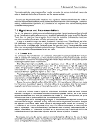 38 7. Conclusions & Recommendations
This could explain the noisy character of our results. Increasing the number of pixels will improve the
noise to signal ratio for the fractal dimension and the speckle contrast.
To conclude, the periodicity of the introduced input signal was not retrieved with either the fractal di-
mension, the correlation coefficient, the autocorrelation and the speckle contrast analysis. Differences
in setup parameters with experiments, e.g. camera size and integration time, are indicated as possible
causes for the noisy results.
7.2. Hypotheses and Recommendations
The fact that we were not able to produce results that demonstrate the appropriateness of using fractal-
ity and the outlined correlations for recovering a simulated heartbeat in the limited time of this Bachelor
Thesis does not mean that these properties do not reflect the periodicity. In this section hypotheses
and recommendations for carrying out follow-up research are given.
In order to be able to compare our results directly with those by Loozen [15] and Nemati and others
[19], tackling the remaining differences in setup parameters would be a logical next step. The camera
size, the number of red blood cells, the sampling rate, the integration time of the camera and the shape
of the input signal were indicated as important differences. The possible influence of these is discussed
and recommendations for necessary changes are made.
7.2.1. Camera Size
The camera size in our simulations is 128 x 128 pixels, whereas the images by Loozen that are analyzed
in Ch. 6 consist of 300 x 300 pixels. As the number of pixels has been shown to influence the deviation
between same-size sections of Loozen’s images for both the fractal dimension and speckle contrast,
increasing the camera size is recommended.
This will lead to an improvement of the noise to signal ratios of 0.25−0.5 and 0.4−0.6 for the fractal
dimension and speckle pattern respectively (see Sec. 6.1.1). Extrapolation in Fig 6.2 b suggests that
a 300 x 300 pixel screen would have values for 𝜎 of 0.001 − 0.002, which is a serious reduction
compared to the 128 x 128 pixel screen with typical values for 𝜎 of 0.005 − 0.01. The noise to signal
ratio would therefore significantly improve to 0.05 − 0.01.
An analogous approach for the speckle contrast would, taking a conservative approach by following
the red line (2) in Fig. 6.2b, leads to the improvement of the noise to signal ratio by a factor of 2. Best
case scenario, corresponding to the blue line (1) in Fig. 6.2b, the influence of randomness due to the
number of pixels is eliminated entirely for a 300 x 300 pixel screen. This is of course not realistic.
Scaling the number of pixels up from 128 x 128 to 300 x 300 means having 5.5 times more pixels.
For the number of particles 𝑁 equal to 1000, this will lead to a computation time that increases by
roughly the same factor, according to the complexity analysis of the algorithm by Van As [30].
A critical note on these noise to signal and improvement estimations should be made. In these
estimates, the degree of randomness in the fractal dimension (speckle contrast) due to the number
of pixels as determined from analyzing three measured images by Loozen is compared to the typical
fluctuation over time as determined from the simulated speckle patterns.
More appropriate would be comparing the degree of randomness to the typical fluctuations over
time of Loozen’s images. However, as only three of Loozen’s images were provided for analysis,
this approach could not be taken. More (details on the) images would resolve this uncertainty. As
a consequence, not too much emphasis should be put on the quantitative value of these computed
noise to signal ratios. Their qualitative behavior, as observed when increasing the number of pixels, is
relevant nevertheless. A conservative hypothesis would be that the noise to signal ratio for both the
fractal dimension and speckle contrast improves when the number of pixels is increased.
To conclude, increasing the camera size is recommended as this will improve the noise to signal
ratio and therefore allow for a better chance of achieving the goal of artificial heartbeat detection. This
comes at the price of an increased computation time.
 