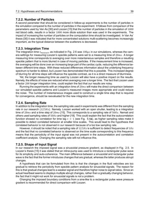 7.2. Hypotheses and Recommendations 39
7.2.2. Number of Particles
A second parameter that should be considered in follow-up experiments is the number of particles in
the simulation compared to the number of particles in the experiment. It follows from comparison of the
parameters used by Van As [30] and Loozen [15] that the number of particles in the simulation of 1000
red blood cells, results in a factor 1000 more dilute solution than was used in the experiments. The
impact of increasing the number of particles on the computation time should be investigated. In Van As’
thesis [30] it was indicated that for more concentrated solutions multi-scattering becomes increasingly
important, as the typical distance between the scatterers is decreased.
7.2.3. Integration Time
The integration time 𝑡 as indicated in Fig. 2.6 was 100𝜇𝑠 in our simulations, whereas the cam-
era settings for measuring Loozen’s speckle patterns were set to a measuring time of 20𝑚𝑠. A longer
measuring time corresponds to averaging over more instantaneous samples and therefore a resulting
speckle pattern that is more blurred in case of moving particles. If the measurement time is increased,
the averaging will be done over an increasing large part of the cardiac cycle, reducing the difference be-
tween different time steps. With these reduced differences information about the underlying frequency
spectrum is harder to detect, but Loozen has demonstrated that this is possible. This increased degree
of blurring for all time steps will influence the speckle contrast, as it is a direct measure of blurriness.
Yet, the longer measuring time as used by Loozen will also have a positive impact on the results.
Namely, the effects of noise are reduced when averaging over a longer time. The fact that Loozen used
a factor 200 longer integration time, could explain the fact that our results are noisy.
Running the experiments with an integration time of 20𝑚𝑠 will make the direct comparison between
our simulated speckle patterns and Loozen’s measured images more appropriate and could reduce
the noise. The number of instantaneous images used to construct a single time step that is required
for convergence, should be reevaluated for the new integration time.
7.2.4. Sampling Rate
In addition to the integration time, the sampling rate used in experiments was different from the sampling
rate in our research (12.5𝐻𝑧). Namely, Loozen worked with an open shutter, leading to a integration
time of 20𝑚𝑠 and a time step of 20𝑚𝑠 [15]. This corresponds to a sampling rate of 50𝐻𝑧. Nemati and
others used sampling rates of 50𝐻𝑧 and higher [18]. This could explain the fact that the autocorrelation
function showed no correlation for time lag 𝜏 = 1 (see Fig. 5.4a), as higher sampling rates make it
possible to detect correlated behavior at smaller time scales. This would lead to the hypothesis that
correlated behavior is not observed in our research because of a too low sampling rate.
However, it should be noted that a sampling rate of 12.5𝐻𝑧 is sufficient to detect frequencies of 1𝐻𝑧
and the fact that no correlated behavior is observed on the time scale corresponding to this frequency
means that the periodicity of the input signal was not present in the autocorrelation and correlation
coefficient analysis. Changing the sampling rate will not influence this.
7.2.5. Shape of Input Signal
In our research the imposed signal was a sinusoidal pressure gradient, as displayed in Fig. 2.5. In
Loozen’s thesis [15] it was stated that an inline-pump was used to introduce a rectangular pulse wave
for its simplicity and auto-coherence. The main difference between a sinusoidal and rectangular pulse
wave is the fact that the former introduces changes that are gradual, whereas the latter produces abrupt
changes.
A hypothesis that can be formulated from this is that the changes in the fluid velocities are too
gradual to retrieve the periodicity from speckle pattern analysis for sinusoidal signals. The reason for
this is that gradual changes lead to a weaker signal and therefore higher noise to signal ratios. Since an
actual heartbeat seems to displays multiple abrupt changes, rather than a gradually changing behavior,
the fact that it might not work for sinusoidal signals is not a problem.
Changing the imposed boundary conditions from a sine-like to a rectangular pulse wave pressure
gradient is recommended for direct comparison with Loozen.
 