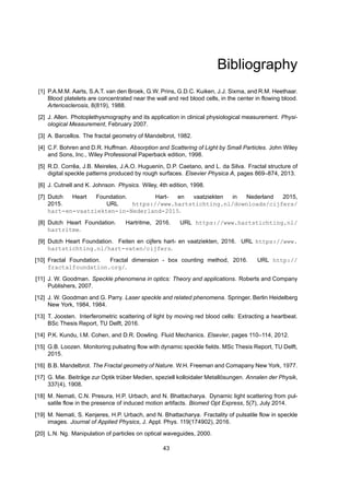 Bibliography
[1] P.A.M.M. Aarts, S.A.T. van den Broek, G.W. Prins, G.D.C. Kuiken, J.J. Sixma, and R.M. Heethaar.
Blood platelets are concentrated near the wall and red blood cells, in the center in flowing blood.
Arteriosclerosis, 8(819), 1988.
[2] J. Allen. Photoplethysmography and its application in clinical physiological measurement. Physi-
ological Measurement, February 2007.
[3] A. Barcellos. The fractal geometry of Mandelbrot, 1982.
[4] C.F. Bohren and D.R. Huffman. Absorption and Scattering of Light by Small Particles. John Wiley
and Sons, Inc., Wiley Professional Paperback edition, 1998.
[5] R.D. Corrêa, J.B. Meireles, J.A.O. Huguenin, D.P. Caetano, and L. da Silva. Fractal structure of
digital speckle patterns produced by rough surfaces. Elsevier Physica A, pages 869–874, 2013.
[6] J. Cutnell and K. Johnson. Physics. Wiley, 4th edition, 1998.
[7] Dutch Heart Foundation. Hart- en vaatziekten in Nederland 2015,
2015. URL https://www.hartstichting.nl/downloads/cijfers/
hart-en-vaatziekten-in-Nederland-2015.
[8] Dutch Heart Foundation. Hartritme, 2016. URL https://www.hartstichting.nl/
hartritme.
[9] Dutch Heart Foundation. Feiten en cijfers hart- en vaatziekten, 2016. URL https://www.
hartstichting.nl/hart-vaten/cijfers.
[10] Fractal Foundation. Fractal dimension - box counting method, 2016. URL http://
fractalfoundation.org/.
[11] J. W. Goodman. Speckle phenomena in optics: Theory and applications. Roberts and Company
Publishers, 2007.
[12] J. W. Goodman and G. Parry. Laser speckle and related phenomena. Springer, Berlin Heidelberg
New York, 1984, 1984.
[13] T. Joosten. Interferometric scattering of light by moving red blood cells: Extracting a heartbeat.
BSc Thesis Report, TU Delft, 2016.
[14] P.K. Kundu, I.M. Cohen, and D.R. Dowling. Fluid Mechanics. Elsevier, pages 110–114, 2012.
[15] G.B. Loozen. Monitoring pulsating flow with dynamic speckle fields. MSc Thesis Report, TU Delft,
2015.
[16] B.B. Mandelbrot. The Fractal geometry of Nature. W.H. Freeman and Comapany New York, 1977.
[17] G. Mie. Beiträge zur Optik trüber Medien, speziell kolloidaler Metallösungen. Annalen der Physik,
337(4), 1908.
[18] M. Nemati, C.N. Presura, H.P. Urbach, and N. Bhattacharya. Dynamic light scattering from pul-
satile flow in the presence of induced motion artifacts. Biomed Opt Express, 5(7), July 2014.
[19] M. Nemati, S. Kenjeres, H.P. Urbach, and N. Bhattacharya. Fractality of pulsatile flow in speckle
images. Journal of Applied Physics, J. Appl. Phys. 119(174902), 2016.
[20] L.N. Ng. Manipulation of particles on optical waveguides, 2000.
43
 