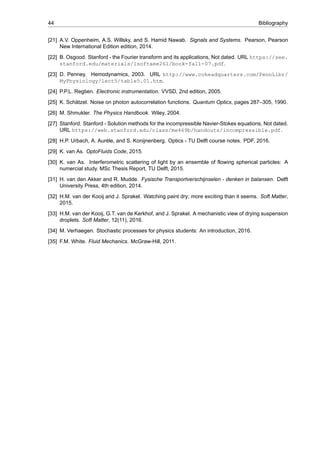 44 Bibliography
[21] A.V. Oppenheim, A.S. Willsky, and S. Hamid Nawab. Signals and Systems. Pearson, Pearson
New International Edition edition, 2014.
[22] B. Osgood. Stanford - the Fourier transform and its applications, Not dated. URL https://see.
stanford.edu/materials/lsoftaee261/book-fall-07.pdf.
[23] D. Penney. Hemodynamics, 2003. URL http://www.coheadquarters.com/PennLibr/
MyPhysiology/lect5/table5.01.htm.
[24] P.P.L. Regtien. Electronic instrumentation. VVSD, 2nd edition, 2005.
[25] K. Schätzel. Noise on photon autocorrelation functions. Quantum Optics, pages 287–305, 1990.
[26] M. Shmukler. The Physics Handbook. Wiley, 2004.
[27] Stanford. Stanford - Solution methods for the incompressible Navier-Stokes equations, Not dated.
URL https://web.stanford.edu/class/me469b/handouts/incompressible.pdf.
[28] H.P. Urbach, A. Aurèle, and S. Konijnenberg. Optics - TU Delft course notes. PDF, 2016.
[29] K. van As. OptoFluids Code, 2015.
[30] K. van As. Interferometric scattering of light by an ensemble of flowing spherical particles: A
numercial study. MSc Thesis Report, TU Delft, 2015.
[31] H. van den Akker and R. Mudde. Fysische Transportverschijnselen - denken in balansen. Delft
University Press, 4th edition, 2014.
[32] H.M. van der Kooij and J. Sprakel. Watching paint dry; more exciting than it seems. Soft Matter,
2015.
[33] H.M. van der Kooij, G.T. van de Kerkhof, and J. Sprakel. A mechanistic view of drying suspension
droplets. Soft Matter, 12(11), 2016.
[34] M. Verhaegen. Stochastic processes for physics students: An introduction, 2016.
[35] F.M. White. Fluid Mechanics. McGraw-Hill, 2011.
 