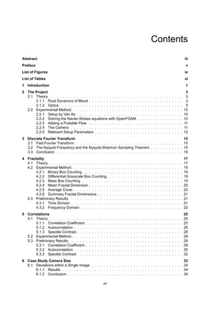 Contents
Abstract iii
Preface v
List of Figures ix
List of Tables xi
1 Introduction 1
2 The Project 3
2.1 Theory. . . . . . . . . . . . . . . . . . . . . . . . . . . . . . . . . . . . . . . . . . . . . . 3
2.1.1 Fluid Dynamics of Blood . . . . . . . . . . . . . . . . . . . . . . . . . . . . . . . . 3
2.1.2 Optics . . . . . . . . . . . . . . . . . . . . . . . . . . . . . . . . . . . . . . . . . . 5
2.2 Experimental Method. . . . . . . . . . . . . . . . . . . . . . . . . . . . . . . . . . . . . . 10
2.2.1 Setup by Van As . . . . . . . . . . . . . . . . . . . . . . . . . . . . . . . . . . . . 10
2.2.2 Solving the Navier-Stokes equations with OpenFOAM. . . . . . . . . . . . . . . . 10
2.2.3 Adding a Pulsatile Flow . . . . . . . . . . . . . . . . . . . . . . . . . . . . . . . . 11
2.2.4 The Camera . . . . . . . . . . . . . . . . . . . . . . . . . . . . . . . . . . . . . . 11
2.2.5 Relevant Setup Parameters . . . . . . . . . . . . . . . . . . . . . . . . . . . . . . 12
3 Discrete Fourier Transform 15
3.1 Fast Fourier Transform. . . . . . . . . . . . . . . . . . . . . . . . . . . . . . . . . . . . . 15
3.2 The Nyquist Frequency and the Nyquist-Shannon Sampling Theorem . . . . . . . . . . . 15
3.3 Conclusion . . . . . . . . . . . . . . . . . . . . . . . . . . . . . . . . . . . . . . . . . . . 16
4 Fractality 17
4.1 Theory. . . . . . . . . . . . . . . . . . . . . . . . . . . . . . . . . . . . . . . . . . . . . . 17
4.2 Experimental Method. . . . . . . . . . . . . . . . . . . . . . . . . . . . . . . . . . . . . . 19
4.2.1 Binary Box Counting . . . . . . . . . . . . . . . . . . . . . . . . . . . . . . . . . . 19
4.2.2 Differential Grayscale Box Counting. . . . . . . . . . . . . . . . . . . . . . . . . . 19
4.2.3 Mass Box Counting. . . . . . . . . . . . . . . . . . . . . . . . . . . . . . . . . . . 19
4.2.4 Mean Fractal Dimension . . . . . . . . . . . . . . . . . . . . . . . . . . . . . . . . 20
4.2.5 Average Cover . . . . . . . . . . . . . . . . . . . . . . . . . . . . . . . . . . . . . 20
4.2.6 Summary Fractal Dimensions . . . . . . . . . . . . . . . . . . . . . . . . . . . . . 21
4.3 Preliminary Results. . . . . . . . . . . . . . . . . . . . . . . . . . . . . . . . . . . . . . . 21
4.3.1 Time Domain . . . . . . . . . . . . . . . . . . . . . . . . . . . . . . . . . . . . . . 21
4.3.2 Frequency Domain . . . . . . . . . . . . . . . . . . . . . . . . . . . . . . . . . . . 22
5 Correlations 25
5.1 Theory. . . . . . . . . . . . . . . . . . . . . . . . . . . . . . . . . . . . . . . . . . . . . . 25
5.1.1 Correlation Coefficient . . . . . . . . . . . . . . . . . . . . . . . . . . . . . . . . . 25
5.1.2 Autocorrelation . . . . . . . . . . . . . . . . . . . . . . . . . . . . . . . . . . . . . 26
5.1.3 Speckle Contrast . . . . . . . . . . . . . . . . . . . . . . . . . . . . . . . . . . . . 28
5.2 Experimental Method. . . . . . . . . . . . . . . . . . . . . . . . . . . . . . . . . . . . . . 29
5.3 Preliminary Results. . . . . . . . . . . . . . . . . . . . . . . . . . . . . . . . . . . . . . . 29
5.3.1 Correlation Coefficient . . . . . . . . . . . . . . . . . . . . . . . . . . . . . . . . . 29
5.3.2 Autocorrelation . . . . . . . . . . . . . . . . . . . . . . . . . . . . . . . . . . . . . 30
5.3.3 Speckle Contrast . . . . . . . . . . . . . . . . . . . . . . . . . . . . . . . . . . . . 32
6 Case Study Camera Size 33
6.1 Deviations within a Single Image . . . . . . . . . . . . . . . . . . . . . . . . . . . . . . . 34
6.1.1 Results . . . . . . . . . . . . . . . . . . . . . . . . . . . . . . . . . . . . . . . . . 34
6.1.2 Conclusion . . . . . . . . . . . . . . . . . . . . . . . . . . . . . . . . . . . . . . . 34
vii
 