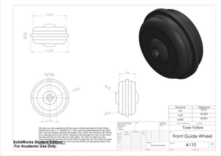 0.3125
1.00
0.49
2.50
2.80
0.20
1.25
R0.50
R0.30
This part was also manufactured from caster wheels purchased at Home Depot
and but they were 2 ½” instead of 4”. They were also manufactured on the small
mill. Once the distance between the bands in the V-belt was measured, the wheels
were manufactured on the mill by inserting a bolt through the center of the wheel
into the mill base for the wheel to rotate about. The mill was then set to the
correct height and was moved into the wheel to begin the cut. The wheel was then
rotated about the bolt resulting in an even cut all the way around the wheel. This
was also done for both wheels
Decimal Tolerance
0.0 ±0.01
0.00 ±0.005
0.000 ±0.001
Front Guide Wheel
A110
Team Yellow
3/9/14Luke Skelly
WEIGHT:
Vulcanized Rubber
A3
SHEET 1 OF 1SCALE:1:1
DWG NO.
TITLE:
REVISIONDO NOT SCALE DRAWING
MATERIAL:
DATESIGNATURENAME
DEBUR AND
BREAK SHARP
EDGES
FINISH:UNLESS OTHERWISE SPECIFIED:
DIMENSIONS ARE IN INCHES
SURFACE FINISH:
TOLERANCES:
LINEAR:
ANGULAR:
Q.A
MFG
APPV'D
CHK'D
DRAWN
SolidWorks Student Edition.
For Academic Use Only.
 