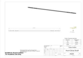 20.50 0.313 -
0.000
0.002
0.11
*Unless Otherwise Specified
This Guide Shaft was Purchased from
McMaster Carr and was cut down to size on
the band saw
Decimal Tolerance
0.0 ±0.01
0.00 ±0.005
0.000 ±0.001
Front Drive Shaft
A223
Team Yellow
3/9/14Luke Skelly
WEIGHT:
12L14 Steel
A3
SHEET 1 OF 1SCALE:1:5
DWG NO.
TITLE:
REVISIONDO NOT SCALE DRAWING
MATERIAL:
DATESIGNATURENAME
DEBUR AND
BREAK SHARP
EDGES
FINISH:UNLESS OTHERWISE SPECIFIED:
DIMENSIONS ARE IN INCHES
SURFACE FINISH:
TOLERANCES:
LINEAR:
ANGULAR:
Q.A
MFG
APPV'D
CHK'D
DRAWN
SolidWorks Student Edition.
For Academic Use Only.
 