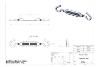 R0.16
5/32"-32 Thread
1.75
3.38
R0.06 Decimal Tolerance
0.0 ±0.01
0.00 ±0.005
0.000 ±0.001
Turnbuckle
A114
Team Yellow
3/9/14Luke Skelly
WEIGHT:
Aluminum
A3
SHEET 1 OF 1SCALE:2:1
DWG NO.
TITLE:
REVISIONDO NOT SCALE DRAWING
MATERIAL:
DATESIGNATURENAME
DEBUR AND
BREAK SHARP
EDGES
FINISH:UNLESS OTHERWISE SPECIFIED:
DIMENSIONS ARE IN INCHES
SURFACE FINISH:
TOLERANCES:
LINEAR:
ANGULAR:
Q.A
MFG
APPV'D
CHK'D
DRAWN
SolidWorks Student Edition.
For Academic Use Only.
 