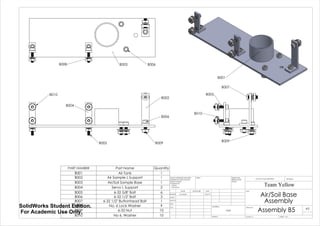 B002
B004
B005
B006
B009
B010
B003 B006B008
B005
B009
B010
B007
B001
PART NUMBER Part Name Quantity
B001 Air Tank 1
B002 Air Sample L Support 1
B003 Air/Soil Sample Base 1
B004 Servo L Support 2
B005 6-32 5/8" Bolt 6
B006 6-32 1/2" Bolt 3
B007 6-32 1/2" Buttonhead Bolt 1
B008 No. 6 Lock Washer 9
B009 6-32 Nut 10
B010 No 6. Washer 10
Air/Soil Base
Assembly
Assembly B5
Team Yellow
5/27/14Luke Skelly
WEIGHT:
N/A
A3
SHEET 1 OF 1SCALE:1:2
DWG NO.
TITLE:
REVISIONDO NOT SCALE DRAWING
MATERIAL:
DATESIGNATURENAME
DEBUR AND
BREAK SHARP
EDGES
FINISH:UNLESS OTHERWISE SPECIFIED:
DIMENSIONS ARE IN INCHES
SURFACE FINISH:
TOLERANCES:
LINEAR:
ANGULAR:
Q.A
MFG
APPV'D
CHK'D
DRAWN
SolidWorks Student Edition.
For Academic Use Only.
 