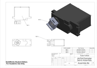 B011
B013
B012
PART NUMBER Part Name Quantity
B011 Soil Servo Motor 1
B012 Soil Servo Spacer 1
B013 Soil Servo Brace 1
Air/Soil Sampler
Servo Assembly
Assembly B6
Team Yellow
5/27/2014Luke Skelly
WEIGHT:
N/A
A3
SHEET 1 OF 1SCALE:1:1
DWG NO.
TITLE:
REVISIONDO NOT SCALE DRAWING
MATERIAL:
DATESIGNATURENAME
DEBUR AND
BREAK SHARP
EDGES
FINISH:UNLESS OTHERWISE SPECIFIED:
DIMENSIONS ARE IN INCHES
SURFACE FINISH:
TOLERANCES:
LINEAR:
ANGULAR:
Q.A
MFG
APPV'D
CHK'D
DRAWN
SolidWorks Student Edition.
For Academic Use Only.
 