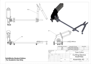 B9
B10
B11
Assembly Number Assembly Name Quantity
B9 Gear Shaft Assembly 1
B10 Cutting Tool Assembly 1
B11 Gear Motor Assembly 1
Cutting Device
Assembly
Assembly A5
Team Yellow
5/27/14Luke Skelly
WEIGHT:
N/A
A3
SHEET 1 OF 1SCALE:1:5
DWG NO.
TITLE:
REVISIONDO NOT SCALE DRAWING
MATERIAL:
DATESIGNATURENAME
DEBUR AND
BREAK SHARP
EDGES
FINISH:UNLESS OTHERWISE SPECIFIED:
DIMENSIONS ARE IN INCHES
SURFACE FINISH:
TOLERANCES:
LINEAR:
ANGULAR:
Q.A
MFG
APPV'D
CHK'D
DRAWN
SolidWorks Student Edition.
For Academic Use Only.
 
