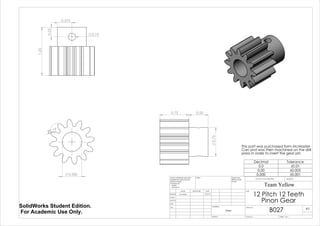 0.500
R0.19
1.25
0.375
0.25
0.19
0.75 0.50
0.75
This part was purchased form McMaster-
Carr and was then machined on the drill
press in order to insert the gear pin
Decimal Tolerance
0.0 ±0.01
0.00 ±0.005
0.000 ±0.001
12 Pitch 12 Teeth
Pinon Gear
B027
Team Yellow
5/27/14Luke Skelly
WEIGHT:
Steel
A3
SHEET 1 OF 1SCALE:2:1
DWG NO.
TITLE:
REVISIONDO NOT SCALE DRAWING
MATERIAL:
DATESIGNATURENAME
DEBUR AND
BREAK SHARP
EDGES
FINISH:UNLESS OTHERWISE SPECIFIED:
DIMENSIONS ARE IN INCHES
SURFACE FINISH:
TOLERANCES:
LINEAR:
ANGULAR:
Q.A
MFG
APPV'D
CHK'D
DRAWN
SolidWorks Student Edition.
For Academic Use Only.
 