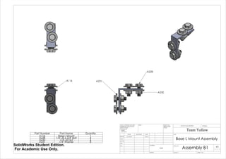 A116
A228
A230
A231
Part Number Part Name Quantity
A116 Base L Mount 1
A228 1/4"-20 x 3/4" Bolt 4
A230 1/4"-20 Nut 4
A231 1/4" Washer 8
Base L Mount Assembly
Assembly B1
Team Yellow
3/9/14Luke Skelly
WEIGHT:
N/A
A3
SHEET 1 OF 1SCALE:1:1
DWG NO.
TITLE:
REVISIONDO NOT SCALE DRAWING
MATERIAL:
DATESIGNATURENAME
DEBUR AND
BREAK SHARP
EDGES
FINISH:UNLESS OTHERWISE SPECIFIED:
DIMENSIONS ARE IN INCHES
SURFACE FINISH:
TOLERANCES:
LINEAR:
ANGULAR:
Q.A
MFG
APPV'D
CHK'D
DRAWN
SolidWorks Student Edition.
For Academic Use Only.
 