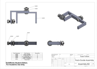 A227A224
A241
A225
A226
A223
Part Number Part Name Quantity
A223 Track Guide 1
A224 8-32 x 1/2" Bolt 1
A225 8-32 Nut 2
A226 Size 8Lock Washer 2
A227 Size 8 Washer 2
A241 8-32 x 1/2 Button
Head Bolt 1
Track Guide Assembly
Assembly B3
Team Yellow
3/9/14Luke Skelly
WEIGHT:
N/A
A3
SHEET 1 OF 1SCALE:2:1
DWG NO.
TITLE:
REVISIONDO NOT SCALE DRAWING
MATERIAL:
DATESIGNATURENAME
DEBUR AND
BREAK SHARP
EDGES
FINISH:UNLESS OTHERWISE SPECIFIED:
DIMENSIONS ARE IN INCHES
SURFACE FINISH:
TOLERANCES:
LINEAR:
ANGULAR:
Q.A
MFG
APPV'D
CHK'D
DRAWN
SolidWorks Student Edition.
For Academic Use Only.
 