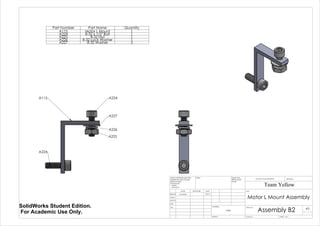 A115 A224
A224
A225
A227
A226
Part Number Part Name Quantity
A115 Motor L Mount 1
A224 8-32 x 1/2" Bolt 1
A225 8-32 Nut 1
A226 8-32 Lock Washer 1
A227 8-32 Washer 2
Motor L Mount Assembly
Assembly B2
Team Yellow
3/9/14Luke Skelly
WEIGHT:
N/A
A3
SHEET 1 OF 1SCALE:2:1
DWG NO.
TITLE:
REVISIONDO NOT SCALE DRAWING
MATERIAL:
DATESIGNATURENAME
DEBUR AND
BREAK SHARP
EDGES
FINISH:UNLESS OTHERWISE SPECIFIED:
DIMENSIONS ARE IN INCHES
SURFACE FINISH:
TOLERANCES:
LINEAR:
ANGULAR:
Q.A
MFG
APPV'D
CHK'D
DRAWN
SolidWorks Student Edition.
For Academic Use Only.
 