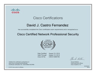Cisco Certifications
David J. Castro Fernandez
has successfully completed the Cisco certification exam requirements and is recognized as a
Cisco Certified Network Professional Security
Date Certified
Valid Through
Cisco ID No.
August 16, 2016
August 16, 2019
CSCO12685765
Validate this certificate's authenticity at
www.cisco.com/go/verifycertificate
Certificate Verification No. 425979895740CPBN
Chuck Robbins
Chief Executive Officer
Cisco Systems, Inc.
© 2016 Cisco and/or its affiliates
600283251
0818
 