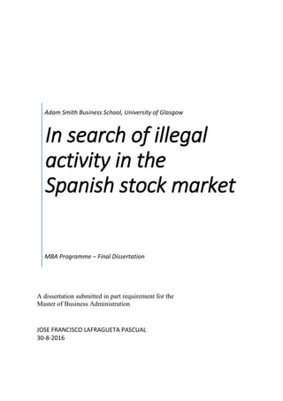 Adam Smith Business School, University of Glasgow
In search of illegal
activity in the
Spanish stock market
MBA Programme – Final Dissertation
A dissertation submitted in part requirement for the
Master of Business Administration
JOSE FRANCISCO LAFRAGUETA PASCUAL
30-8-2016
 