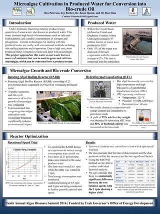 Reactor Optimization
Introduction Produced Water
Microalgae Growth and Bio-crude Conversion
• Within the Uintah Basin
(defined as Uintah and
Duchesne Counties within
Utah) approximately 93
million barrels of water were
produced in 2013
• Only 11% of the water was
disposed of through
evaporation with the national
average at 2%. The rest is
reinjected into the subsurface
Utah produced water lagoon
(image: Marc Silver)
Microalgae Cultivation in Produced Water for Conversion into
Contact: Peterson.B1993@gmail.com
Ben Peterson, Jay Barlow, Dr. Jason Quinn, and Dr. Ron Sims
Hydrothermal Liquefaction (HTL)
Unit for biocrude conversion
Bio-crude oil produced from
microalgae cultivated on produced
water
• Wet algal biomass is converted at
high temperature and high
pressure in a hydrothermal
liquefaction reaction (HTL)
• HTL operating conditions:
 Temperature: 325 °C
 Pressure: 14 MPa (2000 psi)
 Retention time: 60 min
Polystyrene disk RABR for side by side comparisons
Rotating Algal Biofilm Reactor (RABR) Hydrothermal Liquefaction (HTL)
Rotational Speed Trial Results
Utah’s hydraulic fracturing industry produces large
quantities of wastewater, also known as produced water. This
water contains high levels of contaminates such as salts and
hydrocarbons, and variable concentration of nitrogen and
phosphorus. Current technologies for dealing with this
produced water are costly, with conventional methods including
sub-surface injection and evaporation. Due to high cost, most
produced water is treated as waste and dealt with accordingly.
This project approaches this water as not waste but as a
source of nutrients that can be used to grow and cultivate
microalgae, which can be converted into a product stream.
• Rotating Algal Biofilm Reactor (RABR) consisting of 23
polystyrene disks suspended over raceway containing produced
water
RPM trial comparing total energy consumption
for motors rotating at 1 rpm vs. 2 rpm Statistical analysis for 3 factors (rpm, direction of
sun, and disk position) and the interactions between
them. Factors of rpm and disk position were
statistically significant.
• To optimize the RABR design
an experiment to reduce energy
consumption was carried out
• Two lanes of 23 polystyrene
disks were rotated in the same
produce water
• One lane was rotated at 1 rpm
while the other was rotated at
2 rpm
• Total energy consumption was
monitored
• Additional testing at 0.5 rpm
and 5 rpm are being conducted
to further quantify optimal spin
speed
• Statistical Analysis was carried out to test which spin speed
was best
• We can conclude that the rate of disk rotation and the disk
positions within the raceway are the two significant factors
• Using the REGWQ
method we are able to
conduct individual
factorial analysis.
• We can conclude that
there is a statistically
significant difference
between the two
rotation speeds with
the 1 rpm showing a
higher yield.
• Bio-crude chemical composition and
energy content are comparable to
petroleum crude
• A yield of 35% ash free dry weight
was obtained in laboratory HTL tests
and 58% of feedstock energy was
recovered in the bio-crude
• A techno-economic
and life-cycle
assessment of biofilm
growth of microalgae
was conducted
• It demonstrated that
integrating microalgae
cultivation with
wastewater treatment
significantly reduces
environmental impact
Tenth Annual Algae Biomass Summit 2016 | Funded by Utah Governor's Office of Energy Development
Bio-crude Oil
 